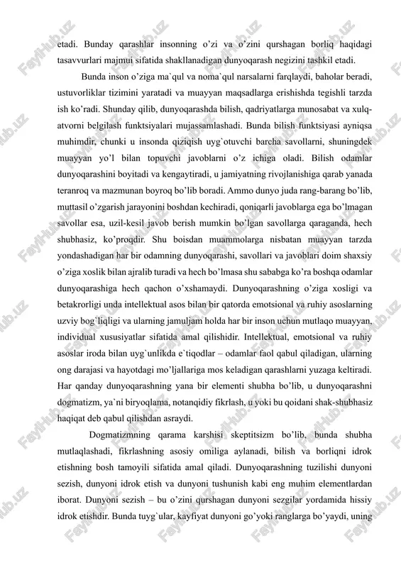 yoqarashini boyitadi va kengaytiradi, u jamiyatning rivojlanishiga qarab yanada teranroq va mazmunan boyroq bo’lib boradi. ammo dunyo juda rang-barang bo’lib, muttasil o’zgarish jarayonini boshdan kechiradi, qoniqarli javoblarga ega bo’lmagan savollar esa, uzil-kesil javob berish mumkin bo’lgan savollarga qaraganda, hech shubhasiz, ko’proqdir. shu boisdan muammolarga nisbatan muayyan tarzda yondashadigan har bir odamning dunyoqarashi, savollari va javoblari doim shaxsiy o’ziga xoslik bilan ajralib turadi va hech bo’lmasa shu sababga ko’ra boshqa odamlar dunyoqarashiga hech qachon o’xshamaydi. dunyoqarashning o’ziga xosligi va betakrorligi unda intellektual asos bilan bir qatorda emotsional va ruhiy asoslarning uzviy bog`liqligi va ularning jamuljam holda har bir inson uchun mutlaqo muayyan, individual xususiyatlar sifatida amal qilishidir. intellektual, emotsional va ruhiy asoslar iroda bilan uyg`unlikda e`tiqodlar – odamlar faol qabul qiladigan, ularning ong darajasi va hayotdagi mo’ljallariga mos keladigan qarashlarni yuzaga keltiradi. har qanday dunyoqarashning yana bir elementi shubha bo’lib, u dunyoqarashni dogmatizm, ya`ni biryoqlama, notanqidiy fikrlash, u yoki bu qoidani …