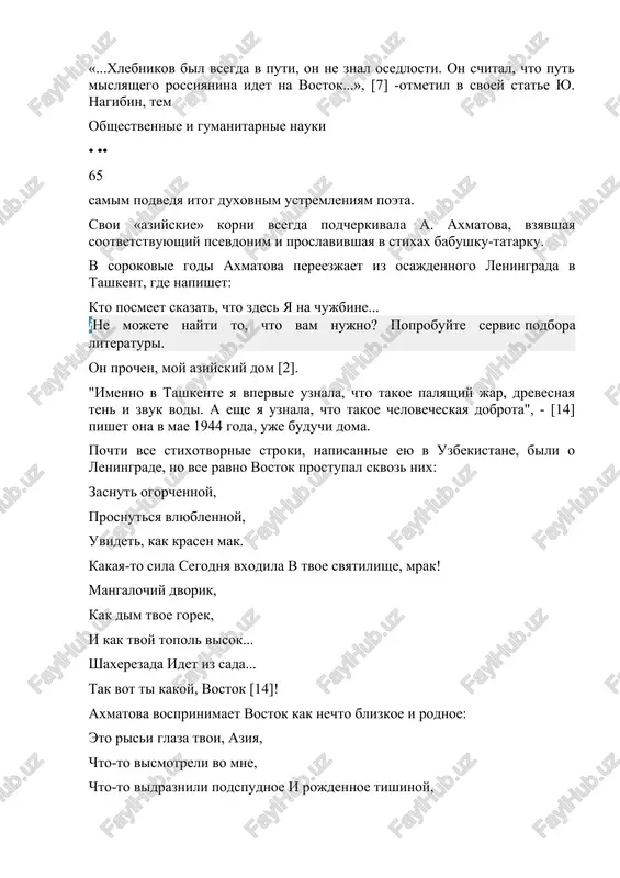 oboy rossiyu. dumaya ob indii na volge; on govorit: «nine ya upirayus pyatkami v mongolskiy mir i rukoy osyazayu kamennie kudri indii» [12]. temi «rossiya-vostok», «zapad-vostok», s osoboy siloy zvuchat v ranney poeme xlebnikova «xadji-tarxan». «xadji-tarxan» - eto starinnoe tatarskoe naimenovanie astraxani. astraxan predstaet pered nami kak mnogolikiy russko-aziatskiy gorod. ax, musulmane, te je russkie, i russkim mojet bit islam [12]. islam u xlebnikova - ne simvol veri, a imenno olitsetvorenie samogo vostoka. cherez vsyu poemu xlebnikova proxodit utverjdenie sxodstva i rodstva mejdu rossiey i vostokom, nesmotrya na raznitsu vo vzglyadax, obichayax, religiyax. «...xlebnikov bil vsegda v puti, on ne znal osedlosti. on schital, chto put mislyashego rossiyanina idet na vostok...», [7] -otmetil v svoey state yu. nagibin, tem obshestvennie i gumanitarnie nauki • •• 65 samim podvedya itog duxovnim ustremleniyam poeta. svoi «aziyskie» korni vsegda podcherkivala a. axmatova, vzyavshaya sootvetstvuyushiy psevdonim i proslavivshaya v stixax babushku-tatarku. v sorokovie godi …
