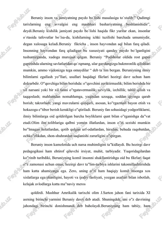 qotib qolgan urf-odatlardan, hirsdan, behuda raqobatdan, ochko‟zlikdan, shon-shuhratdan saqlanishi zarurligini o‟qtirgan. beruniy inson kamolotida uch narsa muhimligini ta‟kidlaydi. bu hozirgi davr pedagogikasi ham ehtirof qiluvchi irsiyat, muhit, tarbiyadir. yuqoridagilardan ko‟rinib turibdiki, beruniyning komil insonni shakllantirishga oid bu fikrlari faqat o‟z zamonasi uchun emas, hozirgi davr ta‟lim-tarbiya ishlarini takomillashtirishda ham katta ahamiyatga ega. zero, uning o‟zi ham haqiqiy komil insonga xos xislatlarga ega ekanligini, hayoti va ijodiy faoliyati, yozgan asarlari bilan isbotlab, kelajak avlodlarga katta ma‟naviy meros qoldirdi. mashhur amrikalik tarixchi olim j.sarton jahon fani tarixida xi asrning birinchi yarmini beruniy davri deb atadi. shuningdek, uni o‟z davrining jahondagi birinchi donishmandi deb baholaydi.beruniyning ham tabiiy, ham ijtimoiy fanlarni qamrab olgan 150 dan ortiq yirik ilmiy asarlar yaratganligi ham bu fikrning o‟rinli ekanligini tasdiqlaydi. beruniy kundalik turmush masalalariga ham katta e‟tibor bergan. har bir axloqan barkamol inson o‟zining turmush tarzini ham uyg‟un, go‟zal eta oladi. uyg‟unlik, go‟zallik va nafosatning asosi sanaladi. beruniy …