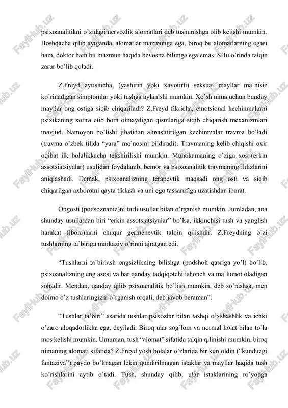 ikkinchisi tush va yanglish harakat (ibora)larni chuqur germenevtik talqin qilishdir. z.freydning o’zi tushlarning ta`biriga markaziy o’rinni ajratgan edi. “tushlarni ta`birlash ongsizlikning bilishga (podshoh qasriga yo’l) bo’lib, psixoanalizning eng asosi va har qanday tadqiqotchi ishonch va ma`lumot oladigan sohadir. mendan, qanday qilib psixoanalitik bo’lish mumkin, deb so’rashsa, men doimo o’z tushlaringizni o’rganish orqali, deb javob beraman”. “tushlar ta`biri” asarida tushlar psixozlar bilan tashqi o’xshashlik va ichki o’zaro aloqadorlikka ega, deyiladi. biroq ular sog`lom va normal holat bilan to’la mos kelishi mumkin. umuman, tush “alomat” sifatida talqin qilinishi mumkin, biroq nimaning alomati sifatida? z.freyd yosh bolalar o’zlarida bir kun oldin (“kunduzgi fantaziya”) paydo bo’lmagan lekin qondirilmagan istaklar va mayllar haqida tush ko’rishlarini aytib o’tadi. tush, shunday qilib, ular istaklarining ro’yobga chiqishidir. kattalarning tushi ham “kunduzgi fantaziyaning” muayyan qismiga ega, biroq bu erda vaziyat murakkabroq. kattalarning tushlari ko’pincha tushunarsiz va kunduzgi mayllarni qondirishdan juda uzoq (dahshatli tushlar va vahimalar). z.freyd fikricha, bunday tushlar …