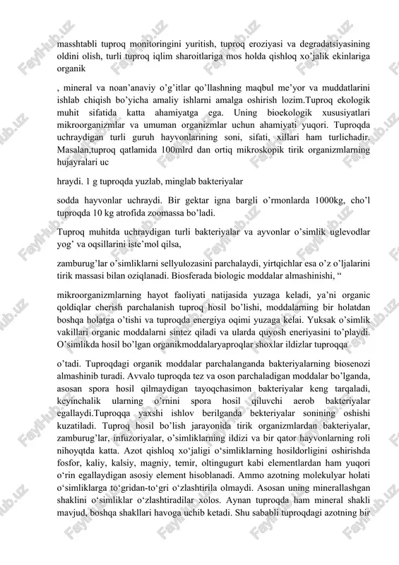 sh, tuproqlarning fizikaviy, kimyoviy, agrokimyoviy va meliorativ-ekologik holati aniqlash hamda unumorlik darajasini baholash, turli masshtabli tuproq monitoringini yuritish, tuproq eroziyasi va degradatsiyasining oldini olish, turli tuproq iqlim sharoitlariga mos holda qishloq xo’jalik ekinlariga organik , mineral va noan’anaviy o’g’itlar qo’llashning maqbul me’yor va muddatlarini ishlab chiqish bo’yicha amaliy ishlarni amalga oshirish lozim.tuproq ekologik muhit sifatida katta ahamiyatga ega. uning bioekologik xususiyatlari mikroorganizmlar va umuman organizmlar uchun ahamiyati yuqori. tuproqda uchraydigan turli guruh hayvonlarining soni, sifati, xillari ham turlichadir. masalan,tuproq qatlamida 100mlrd dan ortiq mikroskopik tirik organizmlarning hujayralari uc hraydi. 1 g tuproqda yuzlab, minglab bakteriyalar sodda hayvonlar uchraydi. bir gektar igna bargli o’rmonlarda 1000kg, cho’l tuproqda 10 kg atrofida zoomassa bo’ladi. tuproq muhitda uchraydigan turli bakteriyalar va ayvonlar o’simlik uglevodlar yog’ va oqsillarini iste’mol qilsa, zamburug’lar o’simliklarni sellyulozasini parchalaydi, yirtqichlar esa o’z o’ljalarini tirik massasi bilan oziqlanadi. biosferada biologic moddalar almashinishi, “ mikroorganizmlarning hayot faoliyati natijasida yuzaga keladi, ya’ni organic …