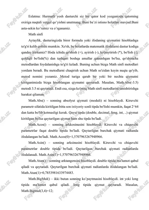 ieeeremainder(10,3)=-1; ieeeremainder(9,4)=1. qiymat qabul qilish va qaytarish double tipida bo'ladi. math.log() - sonning logarifmini hisoblaydi. double tipida ma'lumot qabul qiladi va qaytaradi. ikki xil usulda ishlatish mumkin: agar bitta son kiritilsa shu sonning natural logarifmini hisoblaydi. masalan, math.log(2,718281828459045) ifoda 1 ni qaytaradi. ikkita son math.log(a,b) ko'rinishida b asosga ko'ra a sonining logarifmini hisoblaydi. math.log(32,2) deb yozsak 2 asosga ko’ra 32 ning logarifmini hisoblab, bizga 5 ni qaytaradi. math.log10() - sonning o’nli logarifmini hisoblaydi. math.log10(100) bizga 2 degan javobni qaytaradi. qiymat qabul qilish va qaytarish double tipida bo'ladi. math.log2() - sonning 2 asosga ko'ra logarifmini hisoblaydi. double tipida qiymat qabul qiladi va qaytaradi. math.max() - ikki sondan kattasini aniqlab beradi. kiruvchi parametr sifatida ixtiyoriy sonli tipdagi ikkita son kiritiladi, bizga ulardan kattasining qiymatini qaytaradi. math.min() - ikki sondan kichigini topadi. kiruvchi parametr sifatida ixtiyoriy sonli tipdagi ikkita son kiritiladi, bizga ulardan kichigining qiymatini qaytaradi. math.pi - bu math sinfining yana bir …