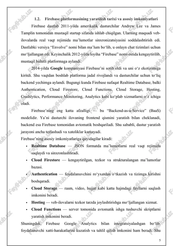di va sinxronlashtiradi. · cloud firestore — kengaytirilgan, tezkor va strukturalangan ma’lumotlar bazasi. · authentication — foydalanuvchini ro‘yxatdan o‘tkazish va tizimga kirishni boshqaradi. · cloud storage — rasm, video, hujjat kabi katta hajmdagi fayllarni saqlash imkonini beradi. · hosting — veb-ilovalarni tezkor tarzda joylashtirishga mo‘ljallangan xizmat. · cloud functions — server tomonida avtomatik ishga tushuvchi skriptlarni yaratish imkonini beradi. shuningdek, firebase google analytics bilan integratsiyalashgan bo‘lib, foydalanuvchi xatti-harakatlarini kuzatish va tahlil qilish imkonini ham beradi. shu jihatlar uni hozirda eng ommabop va ishonchli bulutli platformalardan biriga aylantirgan. 1.3. firebase arxitekturasi va komponentlari (realtime database, firestore, authentication, cloud storage, hosting, va boshqalar) firebase’ning arxitekturasi modulli tuzilmaga ega bo‘lib, har bir komponent alohida, ammo o‘zaro uzviy ishlaydi. bu arxitektura dasturiy yechimni modullarga bo‘lish, uni moslashtirish va kengaytirish imkonini beradi. realtime database — bu firebase’ning asosiy qismi bo‘lib, json daraxti ko‘rinishida ma’lumotlarni saqlaydi. har bir foydalanuvchi qurilmasida o‘zgarishlar ro‘y berishi bilanoq server bilan …
