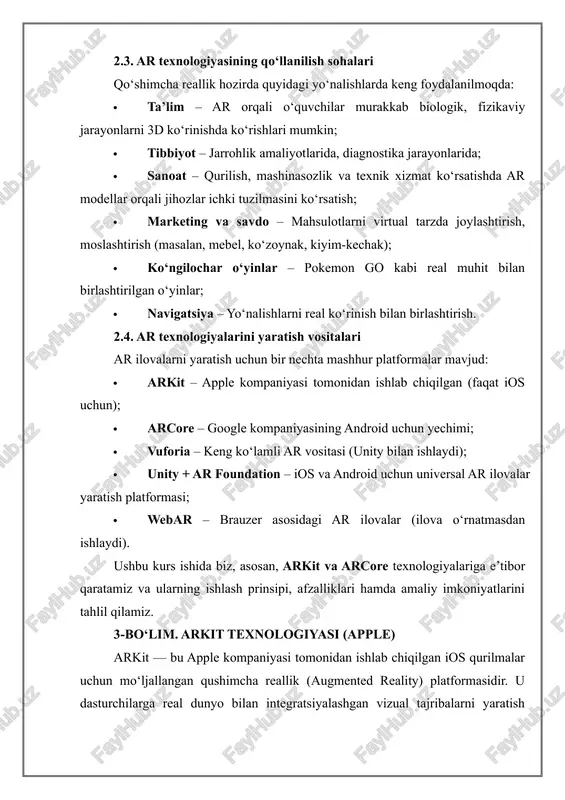 ipad pro, iphone pro seriyalari). 3.2. arkit’ning ishlash prinsipi arkit quyidagi komponentlar asosida ishlaydi: · visual inertial odometry (vio): kamera tasviri va qurilmaning harakat sensorlarini birlashtirib foydalanuvchining harakatini aniq aniqlash. · scene understanding: tekisliklarni aniqlash (pol, stol va h.k.), chuqurlikni baholash va ularning yuzasiga obyekt joylashtirish. · lighting estimation: muhitdagi yorug‘lik darajasini tahlil qilib, virtual obyektlar soyasini moslashtirish. 3.3. arkit platformasi bilan ishlash uchun talablar talab tavsif qurilma iphone 6s yoki undan yangi model, ipad (arkit qo‘llab-quvvatlaydigan) operatsion tizim ios 11 va undan yuqori dasturlash muhiti xcode (apple ide) dasturlash tili swift (asosiy), objective-c ham mumkin arkit versiyasi arkit 5, 6 va keyingilari ios yangilanishlariga qarab 3.4. arkit yordamida dasturlash muhitini sozlash arkit bilan ishlash uchun quyidagilarni bajarish kerak: 1. xcode dasturini o‘rnatish (apple developer saytida mavjud); 2. yangi arkit loyihasi yaratish (xcode’da “augmented reality app” shabloni mavjud); 3. swift tilida kod yozish (arkit framework import qilinadi); 4. simulyator yoki …