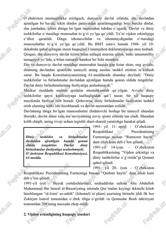 uzviy qismi sifatida tan oladi. shundan kelib chiqib, uning rivoji uchun tegishli shart-sharoit yaratishga harakat qiladi. 1991- yil 11- aprel - o`zbekiston respublikasi prezidentining farmoniga asosan “ramazon hayiti” dam olish kuni deb e’lon qilindi.diniy tashkilot va birlashmalar davlatdan ajratilgan hamda qonun oldida tengdirlar. davlat diniy birlashmalar faoliyatiga aralashmaydi. o`zbekiston respublikasi konstitutsiyasi, 61-modda. 1991-yil 14-iyun – o`zbekiston respublikasining “vijdon erkinligi va diniy tashkilotlar o`g`risida”gi qonuni qabul qilindi. 1991- yil 20- iyun – o`zbekiston respublikasi prezidentining farmoniga binoan “qurbon hayiti” dam olish kuni deb e’lon qilindi. 1991-yil iyul – buyuk yurtdoshlarimiz, muhaddislar sultoni abu abdulloh muhammad ibn ismoil al-buxoriyning islomda qur’ondan keyingi ikkinchi kitob hisoblangan “al-jomi’ as-sahih” (ishonarli to`plam) asarining birinchi jildi ilk bor zokirjon ismoil tomonidan o`zbek tiliga o`girildi va qomuslar bosh tahririyati tomonidan 200 ming nusxada chop etildi. 2. vijdon erkinligining huquqiy asoslari vijdon erkinligi – insonning xohlagan dinga e’tiqod qilish yoki hech qanday dinga e’tiqod qilmaslik huquqini ta’kidlovchi, bmt …