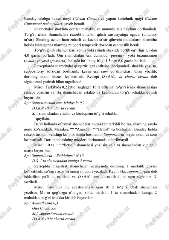 ppositorium). dozalarga bo‘lingan dorivor moddalar bo‘lib, uy haroratida qattiq, tana haroratida esa erib ketadi. shamchalar to‘g‘ri ichak (suppositoria rectalia), qinga (suppositoria vaginalia) bo‘shlig‘iga quyish uchun ishlatiladi. bundan tashqari tayeqchalar (bacilli) іam bo‘ladi. shamchalarni tayyorlashda asos sifatida ta’sirlantiruvchi ta’sirga ega bo‘lmagan va tana haroratida eriydigan va shillik qavat orqali yomon so‘riladigan, shuningdek dori moddalari bilan kimyoviy reaksiyaga kirishmaydigan asoslar tanlash zarurdir. bunday talabga kakao moyi (oleum cacao) va yapon korichnik moyi (oleum cinnamoni pedunculari) javob beradi. shamchalar shaklida dorilar mahalliy va umumiy ta’sir uchun qo‘llaniladi. to‘g‘ri ichak shamchalari rezorbtiv ta’sir qilish xususiyatiga egadir (umumiy ta’sir). shuning uchun ham zaharli va kuchli ta’sir qiluvchi moddalarni shamcha holida ishlatganda ularning miqdori terapevtik dozadan oshmaslik kerak. to‘g‘ri ichak shamchalari konus yoki silindr shaklida bo‘lib og‘irligi 1,1 dan 4,0 gacha bo‘ladi. qin shamchalari esa dumaloq (globuli) yoki tuxumsimon (ovula) va yassi (pessaria) holatda bo‘lib og‘irligi 1,5 dan 6,0 gacha bo‘ladi. retseptlarda shamchalar qisqartirilgan (ofitsinal bo‘lganlari) …