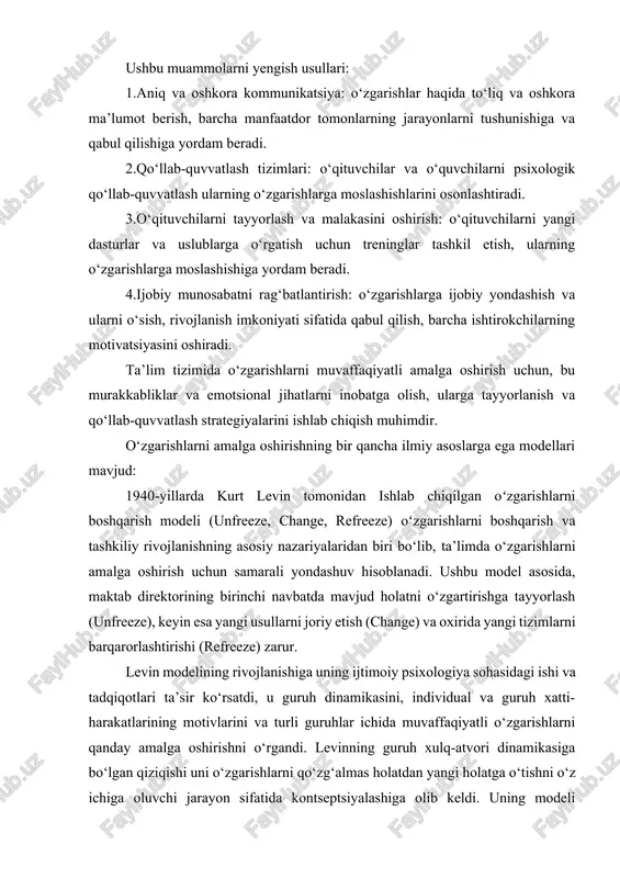 chiqilgan oʻzgarishlarni boshqarish modeli (unfreeze, change, refreeze) oʻzgarishlarni boshqarish va tashkiliy rivojlanishning asosiy nazariyalaridan biri bo‘lib, ta’limda o‘zgarishlarni amalga oshirish uchun samarali yondashuv hisoblanadi. ushbu model asosida, maktab direktorining birinchi navbatda mavjud holatni o‘zgartirishga tayyorlash (unfreeze), keyin esa yangi usullarni joriy etish (change) va oxirida yangi tizimlarni barqarorlashtirishi (refreeze) zarur. levin modelining rivojlanishiga uning ijtimoiy psixologiya sohasidagi ishi va tadqiqotlari ta’sir ko‘rsatdi, u guruh dinamikasini, individual va guruh xatti-harakatlarining motivlarini va turli guruhlar ichida muvaffaqiyatli o‘zgarishlarni qanday amalga oshirishni o‘rgandi. levinning guruh xulq-atvori dinamikasiga bo‘lgan qiziqishi uni o‘zgarishlarni qo‘zg‘almas holatdan yangi holatga o‘tishni o‘z ichiga oluvchi jarayon sifatida kontseptsiyalashiga olib keldi. uning modeli o‘zgarish yangi muvozanatni barqarorlashtirishdan oldin yangi usullarga ruxsat berish uchun mavjud muvozanatlardan tanaffus qilishni talab qilishini tushunishga asoslangan. levin modelining uch bosqichi: 1.muzlatish: ushbu bosqich o‘zgarishlarga tayyorgarlik ko‘rishni o‘z ichiga oladi. bu o‘zgarish zarurligini tan olish va hozirgi qulaylik zonasidan uzoqlashishga tayyorlanish haqida. muzdan tushirish bosqichi mavjud …