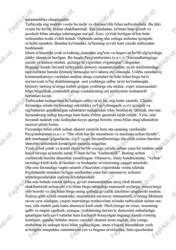 ero, hayotning asl mazmun-mohiyatini anglab yetishga o'z umri va salohiyatini bag'ishlagan allomalarimizning asarlarida sog'lom avlod tarbiyasi bilan bog'liq masalalarga alohida o'rin berilgan. sharq allomalari o'z asarlarida farzandlarga tarbiya va ta'lim berish, uni ma'rifatu madaniyatga yetaklash muammolariga e'tibor berganlar. buyuk mutafakkirlar farzand tarbiyasi, go'zal axloqning inson kamolotiga sabab bo'luvchi yuksak fazilat ekanini ta'kidlaganlar. jumladan, imom buxoriyning “al-adab al-mufrad hadislar to'plami, abu lays samarqandiyning “tanbehul g'ofiliyn” asarlarida farzandlarga yuksak insoniy fazilatlarni kamol toptirish tarannum etilgan. yurtimiz ulamolari o'z asarlarida farzandining chiroyli odobidan umid qilgan ota-ona, uni muntazam ravishda husni xulq asosi bo'lgan muomala odobining quyidagi qirralari bilan tanishtirib borishi muhim ekanini alohida ta'kidlaganlar: - farzandingiz odamlar bilan muomalada shirinso'z, muloyim, bosiq va kamtar bo'lishiga e'tibor qarating; - odamlar xursandchiligini baham ko'rish, g'am-anduhidan qayg'urish, mol-mulkiga xiyonat qilmaslik, yaxshilikka chorlab, yomonlikdan qaytarish husni xulq egalariga xos fazilatlardandir. shuning uchun farzandingizga ana shu xislatlarni bolalikdan singdirish payida bo'ling; - farzandingizga o'zgalar bilan muomala chog'ida boshqalarni …