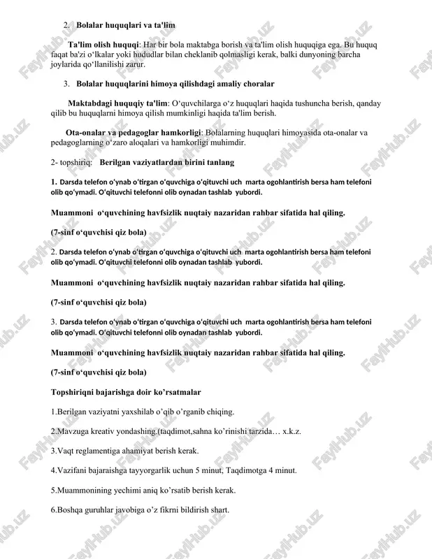rning yuqori manfaatlarini himoya qilish, ularga teng imkoniyatlar yaratish va diskriminatsiya qilmaslik kiradi. 2. bolalar huquqlari va ta'lim ta'lim olish huquqi: har bir bola maktabga borish va ta'lim olish huquqiga ega. bu huquq faqat ba'zi o‘lkalar yoki hududlar bilan cheklanib qolmasligi kerak, balki dunyoning barcha joylarida qo‘llanilishi zarur. 3. bolalar huquqlarini himoya qilishdagi amaliy choralar maktabdagi huquqiy ta'lim: o‘quvchilarga o‘z huquqlari haqida tushuncha berish, qanday qilib bu huquqlarni himoya qilish mumkinligi haqida ta'lim berish. ota-onalar va pedagoglar hamkorligi: bolalarning huquqlari himoyasida ota-onalar va pedagoglarning o‘zaro aloqalari va hamkorligi muhimdir. 2- topshiriq: berilgan vaziyatlardan birini tanlang 1. darsda telefon o‘ynab o‘tirgan o‘quvchiga o‘qituvchi uch marta ogohlantirish bersa ham telefoni olib qo‘ymadi. o‘qituvchi telefonni olib oynadan tashlab yubordi. muammoni o‘quvchining havfsizlik nuqtaiy nazaridan rahbar sifatida hal qiling. (7-sinf o‘quvchisi qiz bola) 2. darsda telefon o‘ynab o‘tirgan o‘quvchiga o‘qituvchi uch marta ogohlantirish bersa ham telefoni olib qo‘ymadi. o‘qituvchi telefonni olib oynadan tashlab yubordi. …
