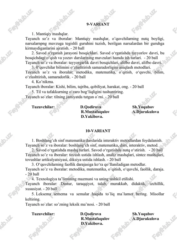 avri. 3. 0‘quvchilar bilimini o‘zlashtirish samaradorligini aniqlash metodlari. tayanch so’z va iboralar: metodika, matematika, o’qitish, o‘quvchi, bilim, o‘zlashtirish, samaradorlik. - 20 ball 4. ko’nikma. tayanch iboralar: kishi, bilim, tajriba, qobiliyat, harakat, ong. - 20 ball 5. til va tafakkurning o‘zaro bog‘liqligini tushuntiring. tayanch so`zlar: tilning jamiyatda tutgan o`rni. - 20 ball tuzuvchilar: d.qodirova sh.yoqubov r.mustafaqulov a.djurakulova d.yakibova. 10-variant 1. boshlang’ch sinf matematika darslarida interaktiv metodlardan foydalanish. tayanch so’z va iboralar: boshlang’ch sinf, matematika, dars, interaktiv, metod. 2. savod o‘rgatishda mashq turlari. savod o‘rgatishda nutq o‘stirish. - 20 ball tayanch so’z va iboralar: tovush ustida ishlash, analiz mashqlari, sintez mashqlari, tovushlar artikulyatsiyasi, diksiya ustida ishlash. - 20 ball 3. o‘quvchilarning faollik darajasiga ko‘ra qo’llaniladigan metodlar. tayanch so’z va iboralar: metodika, matematika, o’qitish, o‘quvchi, faollik, daraja. - 20 ball 4. texnologiya ta’limining mazmuni va uning tashkil etilishi. tayanch iboralar: dastur, taraqqiyot, talab, murakkab, didaktik, izchillik, xususiyat. - 20 ball 5. leksema semema …