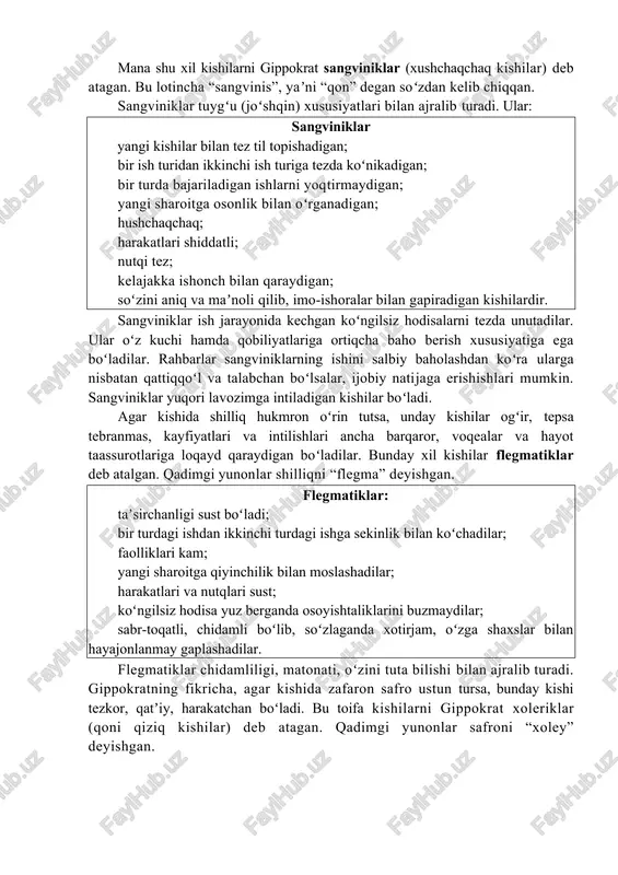 rga nisbatan qattiqqoʻl va talabchan boʻlsalar, ijobiy natijaga erishishlari mumkin. sangviniklar yuqori lavozimga intiladigan kishilar boʻladi. agar kishida shilliq hukmron oʻrin tutsa, unday kishilar ogʻir, tepsa tebranmas, kayfiyatlari va intilishlari ancha barqaror, voqealar va hayot taassurotlariga loqayd qaraydigan boʻladilar. bunday xil kishilar flegmatiklar deb atalgan. qadimgi yunonlar shilliqni “flegma” deyishgan. flegmatiklar: taʼsirchanligi sust boʻladi; bir turdagi ishdan ikkinchi turdagi ishga sekinlik bilan koʻchadilar; faolliklari kam; yangi sharoitga qiyinchilik bilan moslashadilar; harakatlari va nutqlari sust; koʻngilsiz hodisa yuz berganda osoyishtaliklarini buzmaydilar; sabr-toqatli, chidamli boʻlib, soʻzlaganda xotirjam, oʻzga shaxslar bilan hayajonlanmay gaplashadilar. flegmatiklar chidamliligi, matonati, oʻzini tuta bilishi bilan ajralib turadi. gippokratning fikricha, agar kishida zafaron safro ustun tursa, bunday kishi tezkor, qatʼiy, harakatchan boʻladi. bu toifa kishilarni gippokrat xoleriklar (qoni qiziq kishilar) deb atagan. qadimgi yunonlar safroni “xoley” deyishgan. xoleriklar – koʻtarinki ruhda ishlay oladigan, qarshiliklarni yenga oladigan kishilar boʻlib, ularning ishlash zavqi kayfiyatining buzilishi bilanoq tez oʻzgarishi mumkin. xoleriklar: ular …