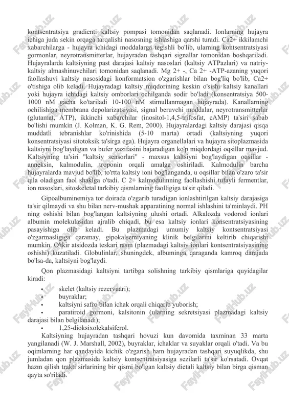 r orqali hujayralarga kiradi, ionlashtirilmagan shakli oqsillar (albumin), uglevodlar va boshqa birikmalar bilan bog'liq. hujayralar ichida erkin kaltsiy kontsentratsiyasi past bo'ladi. shunday qilib, eritrotsitlar sitoplazmasidagi ca2+ ionlarining umumiy konsentratsiyasi taxminan 3 mkm ni tashkil qiladi, shundan 1 mkm dan kamrog'i erkin ionlardir. kaltsiy ionlarining membrananing qarama-qarshi tomonlarida (102 dan 105 gacha) kontsentratsiya gradienti kaltsiy pompasi tomonidan saqlanadi. ionlarning hujayra ichiga juda sekin orqaga tarqalishi nasosning ishlashiga qarshi turadi. ca2+ ikkilamchi xabarchilarga - hujayra ichidagi moddalarga tegishli bo'lib, ularning kontsentratsiyasi gormonlar, neyrotransmitterlar, hujayradan tashqari signallar tomonidan boshqariladi. hujayralarda kaltsiyning past darajasi kaltsiy nasoslari (kaltsiy atpazlari) va natriy-kaltsiy almashinuvchilari tomonidan saqlanadi. mg 2+ -, ca 2+ -atp-azaning yuqori faollashuvi kaltsiy nasosidagi konformatsion o'zgarishlar bilan bog'liq bo'lib, ca2+ o'tishiga olib keladi. hujayradagi kaltsiy miqdorining keskin o'sishi kaltsiy kanallari yoki hujayra ichidagi kaltsiy omborlari ochilganda sodir bo'ladi (konsentratsiya 500-1000 nm gacha ko'tariladi 10-100 nm stimullanmagan hujayrada). kanallarning ochilishiga membrana depolarizatsiyasi, signal beruvchi moddalar, neyrotransmitterlar …
