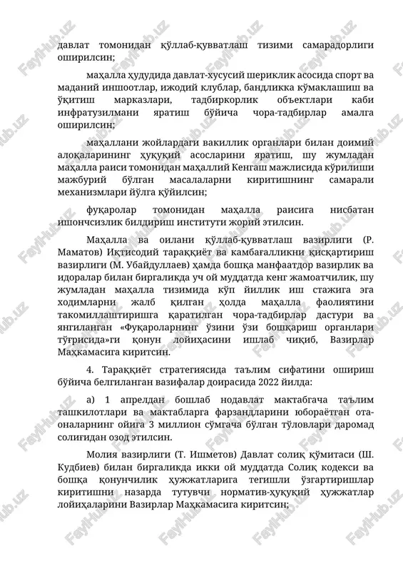 y taraqqiyot va kambag'allikni qisqartirish vazirligi (m. ubaydullaev) hamda boshqa manfaatdor vazirlik va idoralar bilan birgalikda uch oy muddatda keng jamoatchilik, shu jumladan mahalla tizimida ko'p yillik ish stajiga ega xodimlarni jalb qilgan holda mahalla faoliyatini takomillashtirishga qaratilgan chora-tadbirlar dasturi va yangilangan «fuqarolarning o'zini o'zi boshqarish organlari to'g'risida»gi qonun loyihasini ishlab chiqib, vazirlar mahkamasiga kiritsin. 4. taraqqiyot strategiyasida ta'lim sifatini oshirish bo'yicha belgilangan vazifalar doirasida 2022 yilda: a) 1 apreldan boshlab nodavlat maktabgacha ta'lim tashkilotlari va maktablarga farzandlarini yuborayotgan ota-onalarning oyiga 3 million so'mgacha bo'lgan to'lovlari daromad solig'idan ozod etilsin. moliya vazirligi (t. ishmetov) davlat soliq qo'mitasi (sh. kudbiev) bilan birgalikda ikki oy muddatda soliq kodeksi va boshqa qonunchilik hujjatlariga tegishli o'zgartirishlar kiritishni nazarda tutuvchi normativ-huquqiy hujjatlar loyihalarini vazirlar mahkamasiga kiritsin; b) o'rta ta'lim tizimini zamon talablariga moslashtirish maqsadida: umumiy o'rta ta'lim muassasalarida darsliklarni yangilash dasturini amalga oshirish uchun davlat byudjetidan 605 mlrd so'm ajratilsin; 141 mingta yangi o'quv o'rinlari …