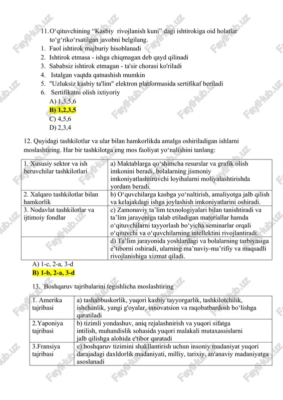 3,5 c) 4,5,6 d) 2,3,4 12. quyidagi tashkilotlar va ular bilan hamkorlikda amalga oshiriladigan ishlarni moslashtiring. har bir tashkilotga eng mos faoliyat yo‘nalishini tanlang: 1. xususiy sektor va ish beruvchilar tashkilotlari a) maktablarga qo‘shimcha resurslar va grafik olish imkonini beradi, bolalarning jismoniy imkoniyatlashtiruvchi loyihalarni moliyalashtirishda yordam beradi. 2. xalqaro tashkilotlar bilan hamkorlik b) o‘quvchilarga kasbga yo‘naltirish, amaliyotga jalb qilish va kelajakdagi ishga joylashish imkoniyatlarini oshiradi. 3. nodavlat tashkilotlar va ijtimoiy fondlar c) zamonaviy ta’lim texnologiyalari bilan tanishtiradi va ta’lim jarayoniga talab etiladigan materiallar hamda o‘qituvchilarni tayyorlash bo‘yicha seminarlar orqali o‘qituvchi va o‘quvchilarning intellektini rivojlantiradi. d) ta’lim jarayonida yoshlardagi va bolalarning tarbiyasiga e’tiborni oshiradi, ularning ma’naviy-ma’rifiy va maqsadli rivojlanishiga xizmat qiladi. a) 1-c, 2-a, 3-d b) 1-b, 2-a, 3-d 13. boshqaruv tajribalarini tegishlicha moslashtiring 1. amerika tajribasi a) tashabbuskorlik, yuqori kasbiy tayyorgarlik, tashkilotchilik, ishchanlik, yangi g'oyalar, innovatsion va raqobatbardosh bo‘lishga qaratiladi 2.yaponiya tajribasi b) tizimli yondashuv, aniq rejalashnirish va yuqori sifatga …