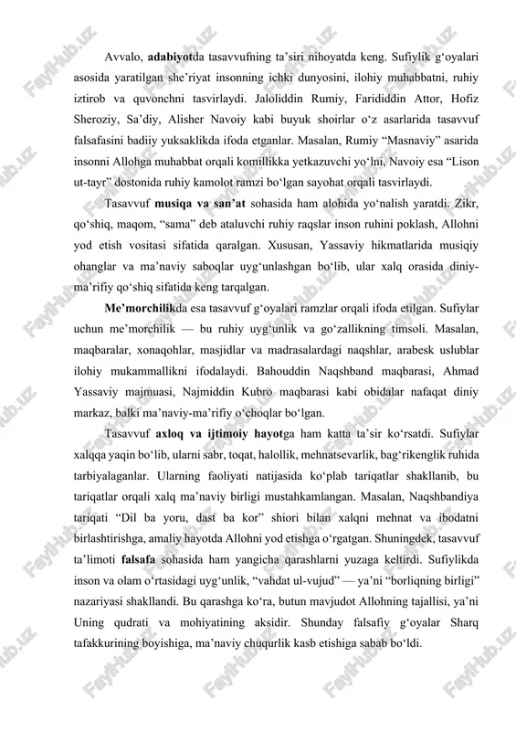 shiga sabab bo‘ldi. tasavvuf sharq madaniyatining deyarli barcha tarmoqlariga — adabiyot, san’at, me’morchilik, axloq va falsafaga o‘zining yorqin ta’sirini o‘tkazgan. u sharq xalqlari dunyoqarashini insonparvarlik, muhabbat, bag‘rikenglik, sabr-toqat va ruhiy go‘zallik g‘oyalari bilan boyitgan. tasavvuf ta’limoti sharq xalqlarining ma’naviy birligi va milliy o‘zlikni anglashida ham muhim omil bo‘lgan. sufiylar odamlar o‘rtasida adovat, kibr, hasad, nafrat kabi illatlarni yo‘qotib, o‘rniga mehr-oqibat, insof, kechirimlilikni qaror toptirishga harakat qilganlar. shu sababli ular xalq orasida “pir”, “murshid”, “avliyo” sifatida e’tirof etilgan. sharq tarixida tasavvuf tariqatlari ilm-ma’rifat markazlari vazifasini ham bajargan. xonaqohlar — bu nafaqat zikr va ibodat joyi, balki bilim o‘rganiladigan, tajriba almashiladigan, yoshlarga ruhiy va axloqiy tarbiya beriladigan makon bo‘lgan. aynan shu xonaqohlarda yozma madaniyat, kaligrafiya, falsafa, musiqa, she’riyat va tarixiy bilimlar rivojlangan. tasavvuf ta’limoti ayollarning jamiyatdagi o‘rnini ham e’tirof etgan. ayrim manbalarda mashhur ayol sufiylar — robiya al-adaviya, oisha bibi, fotima binti abbos kabi siymolar zikr etiladi. ular ilohiy muhabbat, fidoyilik, poklik …