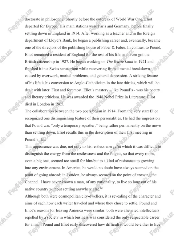 in 1921 and finished it in a swiss sanatorium while recovering from a mental breakdown caused by overwork, marital problems, and general depression. a striking feature of his life is his conversion to anglo-catholicism in the late thirties, which will be dealt with later. first and foremost, eliot’s mastery – like pound’s - was his poetry and literary criticism. he was awarded the 1948 nobel prize in literature. eliot died in london in 1965. the collaboration between the two poets began in 1914. from the very start eliot recognized one distinguishing feature of their personalities. he had the impression that pound was “only a temporary squatter;” being rather permanently on the move than settling down. eliot recalls this in the description of their first meeting in pound’s flat: this appearance was due, not only to his restless energy/in which it was difficult to distinguish the energy from the restlessness and …