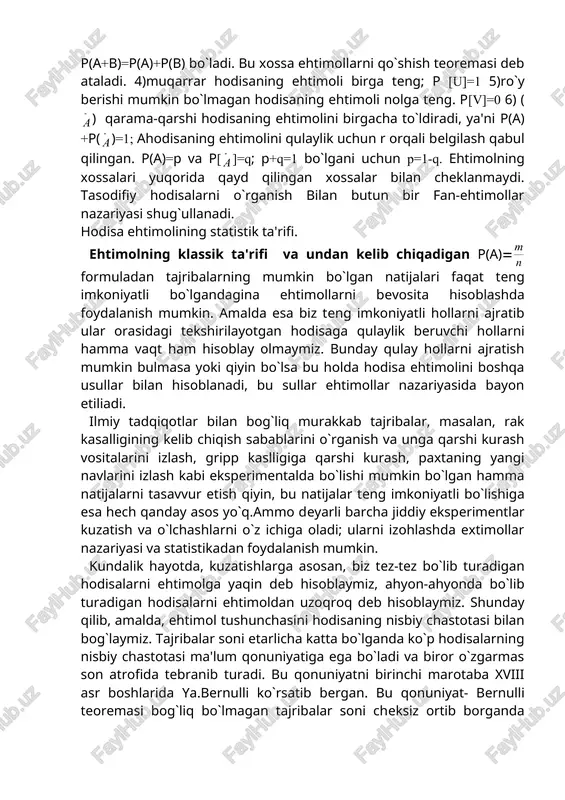o`z ichiga oladi; ularni izohlashda extimollar nazariyasi va statistikadan foydalanish mumkin. kundalik hayotda, kuzatishlarga asosan, biz tez-tez bo`lib turadigan hodisalarni ehtimolga yaqin deb hisoblaymiz, ahyon-ahyonda bo`lib turadigan hodisalarni ehtimoldan uzoqroq deb hisoblaymiz. shunday qilib, amalda, ehtimol tushunchasini hodisaning nisbiy chastotasi bilan bog`laymiz. tajribalar soni etarlicha katta bo`lganda ko`p hodisalarning nisbiy chastotasi ma'lum qonuniyatiga ega bo`ladi va biror o`zgarmas son atrofida tebranib turadi. bu qonuniyatni birinchi marotaba xviii asr boshlarida ya.bernulli ko`rsatib bergan. bu qonuniyat- bernulli teoremasi bog`liq bo`lmagan tajribalar soni cheksiz ortib borganda muqarrarlikka yaqin ishonch bilan hodisaning nisbiy chastotasi uning ayrim tajribadagi ehtimoliga istagancha yaqin bo`lishini tasdiqlaydi. bundan shunday xulosa chiqarish mumkin: agar biror a hodisa ustida o`tkazilgan etarlicha ko`p sondagi takror tajribalarda hodisaning nisbiy chastotasi biror o`zgarmas son atrofida tebranib turganligi sezilgan bo`lsa, u vaqtda a hodisa taqriban o`zining nisbiy chastotasiga teng bo`lgan r (a) ehtimolga ega bo`ladi, ya'ni r (a) statistik kuzatishlarda hodisaning ehtimoli va uning nisbiy …