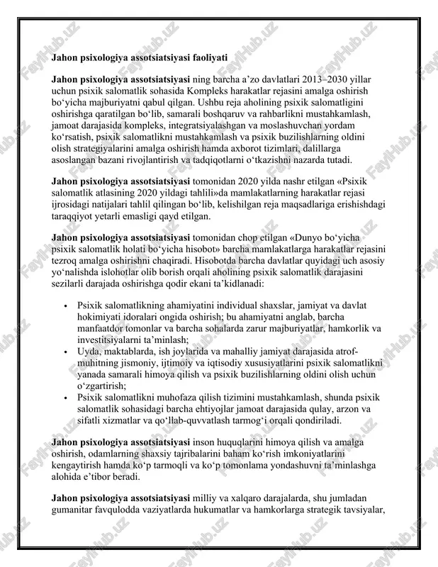 tlikni muhofaza qilish xizmatlari, odatda umumiy kasalxonalar darajasida va birlamchi tibbiy xizmat ko‘rsatishda mutaxassis bo‘lmagan xodimlar ishtirokida amalga oshiriladi; · jamoat psixik salomatlikni muhofaza qilish xizmatlari, unga jamoat markazlari va psixik salomatlikni muhofaza qilish kollektivlari, psixosotsial reabilitatsiya xizmatlari, qo‘llab-quvvatlash guruhlari va patronaj xizmatlari kirishi mumkin; · ijtimoiy himoya muassasalari va tibbiy bo‘lmagan tashkilotlarda, masalan, bolalarni himoya qilish xizmatlari, maktab tibbiy xizmatlari va qamoqxona muassasalarida psixik salomatlikni muhofaza qilish xizmatlari. depressiya va xavotirli buzilishlar kabi keng tarqalgan psixik salomatlik buzilishlari uchun yordam ko‘rsatishda mavjud katta bo‘shliq mamlakatlarni bunday holatlarda yordam ko‘rsatish imkoniyatlarini diversifikatsiya qilish va kengaytirish uchun innovatsion usullar izlashga majbur qilmoqda. masalan, mutaxassis bo‘lmagan psixologik maslahatlar yoki raqamli platformalardan foydalanib o‘z-o‘ziga yordam ko‘rsatish kabi. jahon psixologiya assotsiatsiyasi faoliyati jahon psixologiya assotsiatsiyasi ning barcha a’zo davlatlari 2013–2030 yillar uchun psixik salomatlik sohasida kompleks harakatlar rejasini amalga oshirish bo‘yicha majburiyatni qabul qilgan. ushbu reja aholining psixik salomatligini oshirishga qaratilgan bo‘lib, samarali boshqaruv …