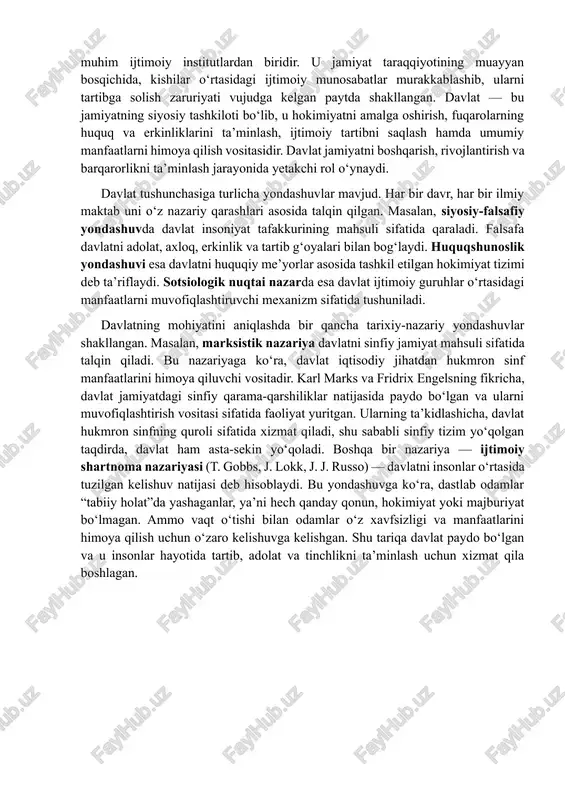 ini, uning jamiyatdagi rolini, boshqaruv mexanizmlarini va siyosiy tizimdagi o‘rnini chuqur anglaymiz. bundan tashqari, davlat mohiyatini to‘g‘ri tushunish fuqarolarning siyosiy ongini oshirish, ularning davlat boshqaruvida faol ishtirokini ta’minlash va huquqiy madaniyatni rivojlantirish uchun ham zarurdir. davlat insoniyat tarixida paydo bo‘lgan eng muhim ijtimoiy institutlardan biridir. u jamiyat taraqqiyotining muayyan bosqichida, kishilar o‘rtasidagi ijtimoiy munosabatlar murakkablashib, ularni tartibga solish zaruriyati vujudga kelgan paytda shakllangan. davlat — bu jamiyatning siyosiy tashkiloti bo‘lib, u hokimiyatni amalga oshirish, fuqarolarning huquq va erkinliklarini ta’minlash, ijtimoiy tartibni saqlash hamda umumiy manfaatlarni himoya qilish vositasidir. davlat jamiyatni boshqarish, rivojlantirish va barqarorlikni ta’minlash jarayonida yetakchi rol o‘ynaydi. davlat tushunchasiga turlicha yondashuvlar mavjud. har bir davr, har bir ilmiy maktab uni o‘z nazariy qarashlari asosida talqin qilgan. masalan, siyosiy-falsafiy yondashuvda davlat insoniyat tafakkurining mahsuli sifatida qaraladi. falsafa davlatni adolat, axloq, erkinlik va tartib g‘oyalari bilan bog‘laydi. huquqshunoslik yondashuvi esa davlatni huquqiy me’yorlar asosida tashkil etilgan hokimiyat tizimi deb ta’riflaydi. …