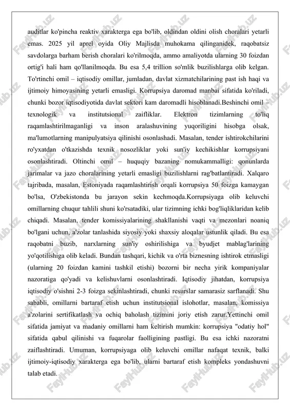 am qo'llanilmoqda. bu esa 5,4 trillion so'mlik buzilishlarga olib kelgan. to'rtinchi omil – iqtisodiy omillar, jumladan, davlat xizmatchilarining past ish haqi va ijtimoiy himoyasining yetarli emasligi. korrupsiya daromad manbai sifatida ko'riladi, chunki bozor iqtisodiyotida davlat sektori kam daromadli hisoblanadi.beshinchi omil – texnologik va institutsional zaifliklar. elektron tizimlarning to'liq raqamlashtirilmaganligi va inson aralashuvining yuqoriligini hisobga olsak, ma'lumotlarning manipulyatsiya qilinishi osonlashadi. masalan, tender ishtirokchilarini ro'yxatdan o'tkazishda texnik nosozliklar yoki sun'iy kechikishlar korrupsiyani osonlashtiradi. oltinchi omil – huquqiy bazaning nomukammalligi: qonunlarda jarimalar va jazo choralarining yetarli emasligi buzilishlarni rag'batlantiradi. xalqaro tajribada, masalan, estoniyada raqamlashtirish orqali korrupsiya 50 foizga kamaygan bo'lsa, o'zbekistonda bu jarayon sekin kechmoqda.korrupsiyaga olib keluvchi omillarning chuqur tahlili shuni ko'rsatadiki, ular tizimning ichki bog'liqliklaridan kelib chiqadi. masalan, tender komissiyalarining shakllanishi vaqti va mezonlari noaniq bo'lgani uchun, a'zolar tanlashida siyosiy yoki shaxsiy aloqalar ustunlik qiladi. bu esa raqobatni buzib, narxlarning sun'iy oshirilishiga va byudjet mablag'larining yo'qotilishiga olib keladi. bundan tashqari, kichik va …