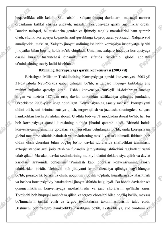 holda ko'rib chiqiladi. umuman, xalqaro huquqda korrupsiyaga qarshi kurash tushunchasi dinamik tizim sifatida rivojlanib, global adolatni ta'minlashning asosiy kaliti hisoblanadi. bmtning korrupsiyaga qarshi konvensiyasi (2003 yil) birlashgan millatlar tashkilotining korrupsiyaga qarshi konvensiyasi 2003-yil 31-oktyabrda nyu-yorkda qabul qilingan bo'lib, u xalqaro huquqiy tartibdagi eng muhim hujjatlar qatoriga kiradi. ushbu konvensiya 2005-yil 14-dekabrdan kuchga kirgan va hozirda 187 dan ortiq davlat tomonidan ratifikatsiya qilingan, jumladan, o'zbekiston 2008-yilda unga qo'shilgan. konvensiyaning asosiy maqsadi korrupsiyani oldini olish, uni kriminalizatsiya qilish, tergov qilish va jazolash, shuningdek, xalqaro hamkorlikni kuchaytirishdan iborat. u oltita bob va 71 moddadan iborat bo'lib, har bir bob korrupsiyaga qarshi kurashning alohida jihatini qamrab oladi. birinchi bobda konvensiyaning umumiy qoidalari va maqsadlari belgilangan bo'lib, unda korrupsiyani global muammo sifatida baholash va davlatlarning mas'uliyati ta'kidlanadi. ikkinchi bob oldini olish choralari bilan bog'liq bo'lib, davlat idoralarida shaffoflikni ta'minlash, axloqiy standartlarni joriy etish va fuqarolik jamiyatining ishtirokini rag'batlantirishni talab qiladi. masalan, davlat xodimlarining mulkiy holatini …