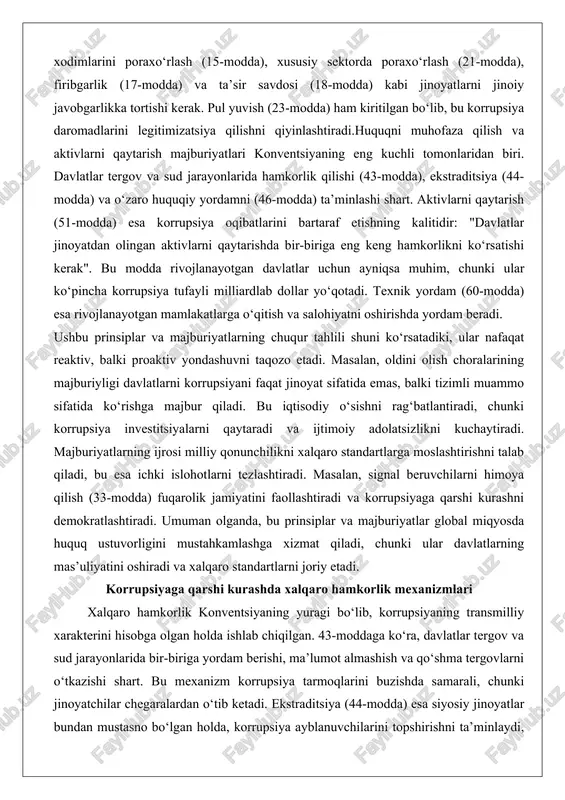 onlarida hamkorlik qilishi (43-modda), ekstraditsiya (44-modda) va o‘zaro huquqiy yordamni (46-modda) ta’minlashi shart. aktivlarni qaytarish (51-modda) esa korrupsiya oqibatlarini bartaraf etishning kalitidir: "davlatlar jinoyatdan olingan aktivlarni qaytarishda bir-biriga eng keng hamkorlikni ko‘rsatishi kerak". bu modda rivojlanayotgan davlatlar uchun ayniqsa muhim, chunki ular ko‘pincha korrupsiya tufayli milliardlab dollar yo‘qotadi. texnik yordam (60-modda) esa rivojlanayotgan mamlakatlarga o‘qitish va salohiyatni oshirishda yordam beradi. ushbu prinsiplar va majburiyatlarning chuqur tahlili shuni ko‘rsatadiki, ular nafaqat reaktiv, balki proaktiv yondashuvni taqozo etadi. masalan, oldini olish choralarining majburiyligi davlatlarni korrupsiyani faqat jinoyat sifatida emas, balki tizimli muammo sifatida ko‘rishga majbur qiladi. bu iqtisodiy o‘sishni rag‘batlantiradi, chunki korrupsiya investitsiyalarni qaytaradi va ijtimoiy adolatsizlikni kuchaytiradi. majburiyatlarning ijrosi milliy qonunchilikni xalqaro standartlarga moslashtirishni talab qiladi, bu esa ichki islohotlarni tezlashtiradi. masalan, signal beruvchilarni himoya qilish (33-modda) fuqarolik jamiyatini faollashtiradi va korrupsiyaga qarshi kurashni demokratlashtiradi. umuman olganda, bu prinsiplar va majburiyatlar global miqyosda huquq ustuvorligini mustahkamlashga xizmat qiladi, chunki ular davlatlarning …