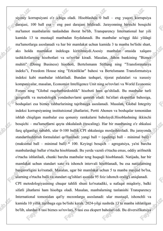 ri va so'rovlar kiradi. masalan, jahon bankining "biznes muhiti" (doing business) hisoboti, bertelsmann stiftung ning "transformatsiya indeks"i, freedom house ning "erkinliklar" bahosi va bertelsmann transformatsiya indeksi kabi manbalar ishlatiladi. bundan tashqari, tijorat palatalari va xususiy kompaniyalar, masalan, economist intelligence unit ning so'rovlari va world economic forum ning "global raqobatbardoshlik" hisoboti ham qo'shiladi. bu manbalar turli geografik va metodologik yondashuvlarni qamrab oladi: ba'zilari ekspertlar bahosiga, boshqalari esa biznes rahbarlarining tajribasiga asoslanadi. masalan, global integrity indeksi korrupsiyaning institutsional jihatlarini, pertti ahonen va boshqalar tomonidan ishlab chiqilgan manbalar esa qonuniy ramkalarni baholaydi.hisoblashning ikkinchi bosqichi – ma'lumotlarni qayta shkalalash (rescaling). har bir manbaning o'z shkalasi farq qilganligi sababli, ular 0-100 ballik cpi shkalasiga moslashtiriladi. bu jarayonda standartlashtirish formulalari qo'llaniladi: yangi ball = (qadimgi ball – minimal ball) / (maksimal ball – minimal ball) * 100. keyingi bosqich – agregatsiya, ya'ni barcha manbalardagi ballar o'rtacha hisoblanadi. bu yerda vaznli o'rtacha emas, oddiy arifmetik o'rtacha ishlatiladi, …