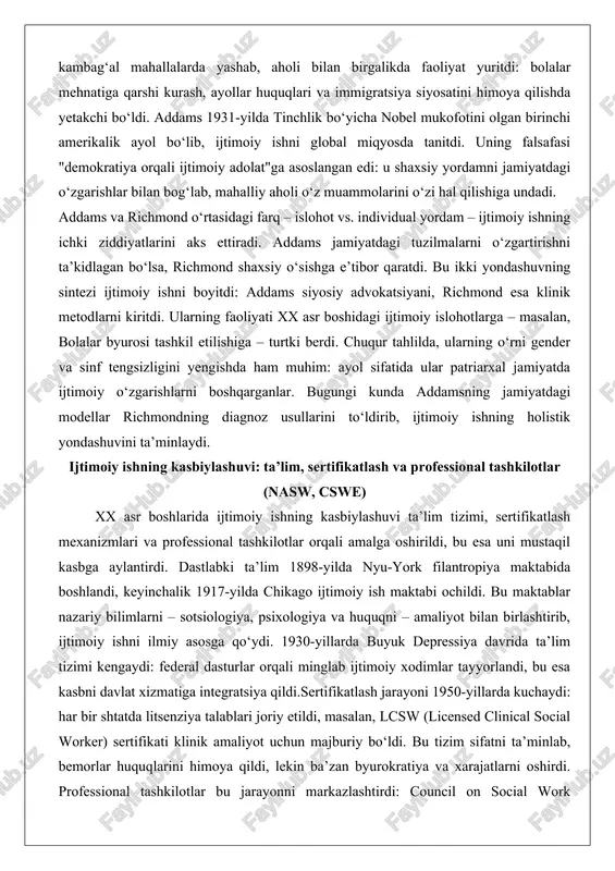 afasi "demokratiya orqali ijtimoiy adolat"ga asoslangan edi: u shaxsiy yordamni jamiyatdagi o‘zgarishlar bilan bog‘lab, mahalliy aholi o‘z muammolarini o‘zi hal qilishiga undadi. addams va richmond o‘rtasidagi farq – islohot vs. individual yordam – ijtimoiy ishning ichki ziddiyatlarini aks ettiradi. addams jamiyatdagi tuzilmalarni o‘zgartirishni ta’kidlagan bo‘lsa, richmond shaxsiy o‘sishga e’tibor qaratdi. bu ikki yondashuvning sintezi ijtimoiy ishni boyitdi: addams siyosiy advokatsiyani, richmond esa klinik metodlarni kiritdi. ularning faoliyati xx asr boshidagi ijtimoiy islohotlarga – masalan, bolalar byurosi tashkil etilishiga – turtki berdi. chuqur tahlilda, ularning o‘rni gender va sinf tengsizligini yengishda ham muhim: ayol sifatida ular patriarxal jamiyatda ijtimoiy o‘zgarishlarni boshqarganlar. bugungi kunda addamsning jamiyatdagi modellar richmondning diagnoz usullarini to‘ldirib, ijtimoiy ishning holistik yondashuvini ta’minlaydi. ijtimoiy ishning kasbiylashuvi: ta’lim, sertifikatlash va professional tashkilotlar (nasw, cswe) xx asr boshlarida ijtimoiy ishning kasbiylashuvi ta’lim tizimi, sertifikatlash mexanizmlari va professional tashkilotlar orqali amalga oshirildi, bu esa uni mustaqil kasbga aylantirdi. dastlabki ta’lim 1898-yilda nyu-york …