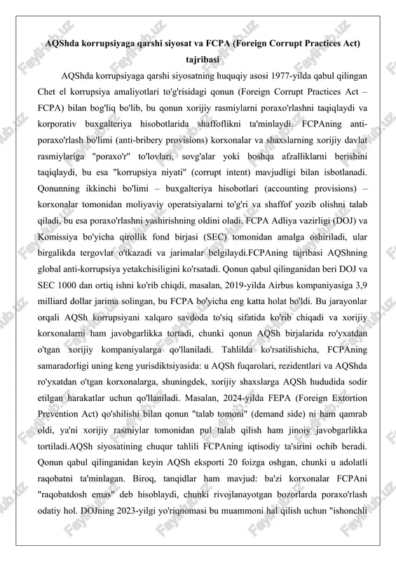 i berishini taqiqlaydi, bu esa "korrupsiya niyati" (corrupt intent) mavjudligi bilan isbotlanadi. qonunning ikkinchi bo'limi – buxgalteriya hisobotlari (accounting provisions) – korxonalar tomonidan moliyaviy operatsiyalarni to'g'ri va shaffof yozib olishni talab qiladi, bu esa poraxo'rlashni yashirishning oldini oladi. fcpa adliya vazirligi (doj) va komissiya bo'yicha qirollik fond birjasi (sec) tomonidan amalga oshiriladi, ular birgalikda tergovlar o'tkazadi va jarimalar belgilaydi.fcpaning tajribasi aqshning global anti-korrupsiya yetakchisiligini ko'rsatadi. qonun qabul qilinganidan beri doj va sec 1000 dan ortiq ishni ko'rib chiqdi, masalan, 2019-yilda airbus kompaniyasiga 3,9 milliard dollar jarima solingan, bu fcpa bo'yicha eng katta holat bo'ldi. bu jarayonlar orqali aqsh korrupsiyani xalqaro savdoda to'siq sifatida ko'rib chiqadi va xorijiy korxonalarni ham javobgarlikka tortadi, chunki qonun aqsh birjalarida ro'yxatdan o'tgan xorijiy kompaniyalarga qo'llaniladi. tahlilda ko'rsatilishicha, fcpaning samaradorligi uning keng yurisdiktsiyasida: u aqsh fuqarolari, rezidentlari va aqshda ro'yxatdan o'tgan korxonalarga, shuningdek, xorijiy shaxslarga aqsh hududida sodir etilgan harakatlar uchun qo'llaniladi. masalan, 2024-yilda fepa (foreign …