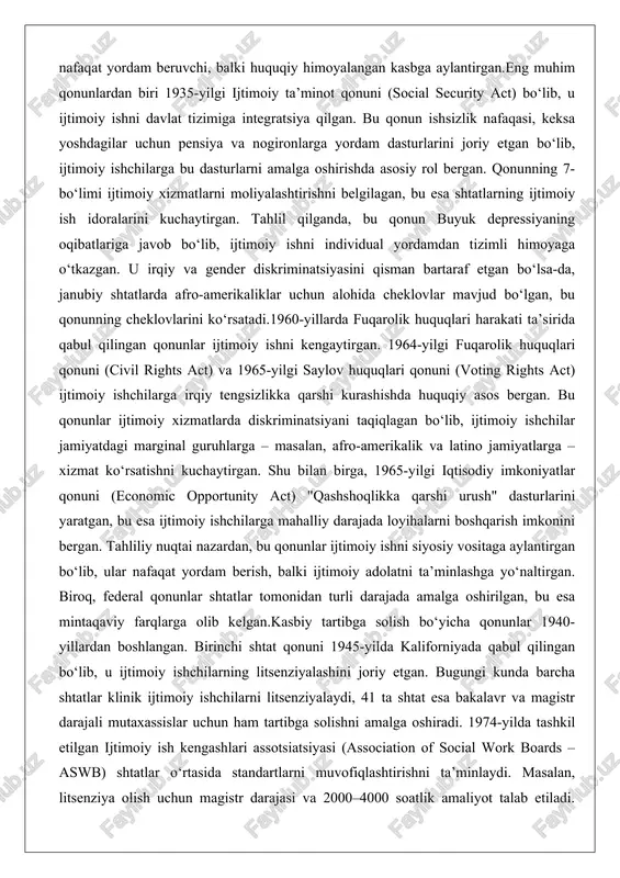 gilagan, bu esa shtatlarning ijtimoiy ish idoralarini kuchaytirgan. tahlil qilganda, bu qonun buyuk depressiyaning oqibatlariga javob bo‘lib, ijtimoiy ishni individual yordamdan tizimli himoyaga o‘tkazgan. u irqiy va gender diskriminatsiyasini qisman bartaraf etgan bo‘lsa-da, janubiy shtatlarda afro-amerikaliklar uchun alohida cheklovlar mavjud bo‘lgan, bu qonunning cheklovlarini ko‘rsatadi.1960-yillarda fuqarolik huquqlari harakati ta’sirida qabul qilingan qonunlar ijtimoiy ishni kengaytirgan. 1964-yilgi fuqarolik huquqlari qonuni (civil rights act) va 1965-yilgi saylov huquqlari qonuni (voting rights act) ijtimoiy ishchilarga irqiy tengsizlikka qarshi kurashishda huquqiy asos bergan. bu qonunlar ijtimoiy xizmatlarda diskriminatsiyani taqiqlagan bo‘lib, ijtimoiy ishchilar jamiyatdagi marginal guruhlarga – masalan, afro-amerikalik va latino jamiyatlarga – xizmat ko‘rsatishni kuchaytirgan. shu bilan birga, 1965-yilgi iqtisodiy imkoniyatlar qonuni (economic opportunity act) "qashshoqlikka qarshi urush" dasturlarini yaratgan, bu esa ijtimoiy ishchilarga mahalliy darajada loyihalarni boshqarish imkonini bergan. tahliliy nuqtai nazardan, bu qonunlar ijtimoiy ishni siyosiy vositaga aylantirgan bo‘lib, ular nafaqat yordam berish, balki ijtimoiy adolatni ta’minlashga yo‘naltirgan. biroq, federal qonunlar shtatlar …