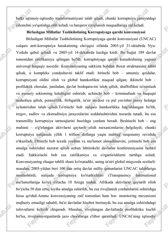 cac) xalqaro anti-korruptsiya harakatining cho'qqisi sifatida 2003-yil 31-oktabrda nyu-yorkda qabul qilindi va 2005-yil 14-dekabrda kuchga kirdi. bu hujjat 189 davlat tomonidan ratifikatsiya qilingan bo'lib, korruptsiyaga qarshi kurashishning yagona universal huquqiy asosidir. konvensiyaning sakkizta bobdan iborat strukturasini tahlil qilsak, u kompleks yondashuvni taklif etadi: birinchi bob – umumiy qoidalar, korruptsiyani oldini olish va global hamkorlikni maqsad qilgan; ikkinchi bob – profilaktik choralar, jumladan, davlat boshqaruvini isloh qilish, shaffoflikni ta'minlash va xususiy sektorning halolligini oshirish; uchinchi bob – kriminallash va huquqni muhofaza qilish, poraxo'rlik, firibgarlik, ta'sir savdosi va pul yuvishni jinoiy holatga aylantirishni talab qiladi.to'rtinchi bob xalqaro hamkorlikka bag'ishlangan bo'lib, tergov, sudlov va ekstraditsiya jarayonlarini soddalashtirishni nazarda tutadi, bu esa transmilliy korruptsiya tarmoqlarini buzishga yordam beradi. beshinchi bob – eng muhimi – o'g'irlangan aktivlarni qaytarib olish mexanizmlarini belgilaydi, chunki korruptsiya natijasida yillik 1 trillion dollarga yaqin mablag' noqonuniy ravishda o'tkaziladi. oltinchi bob texnik yordam va ma'lumot almashinuvini, yettinchi bob esa amalga oshirishni …