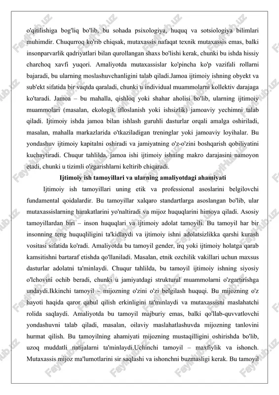 uammolari (masalan, ekologik ifloslanish yoki ishsizlik) jamoaviy yechimni talab qiladi. ijtimoiy ishda jamoa bilan ishlash guruhli dasturlar orqali amalga oshiriladi, masalan, mahalla markazlarida o'tkaziladigan treninglar yoki jamoaviy loyihalar. bu yondashuv ijtimoiy kapitalni oshiradi va jamiyatning o'z-o'zini boshqarish qobiliyatini kuchaytiradi. chuqur tahlilda, jamoa ishi ijtimoiy ishning makro darajasini namoyon etadi, chunki u tizimli o'zgarishlarni keltirib chiqaradi. ijtimoiy ish tamoyillari va ularning amaliyotdagi ahamiyati ijtimoiy ish tamoyillari uning etik va professional asoslarini belgilovchi fundamental qoidalardir. bu tamoyillar xalqaro standartlarga asoslangan bo'lib, ular mutaxassislarning harakatlarini yo'naltiradi va mijoz huquqlarini himoya qiladi. asosiy tamoyillardan biri – inson huquqlari va ijtimoiy adolat tamoyili. bu tamoyil har bir insonning teng huquqliligini ta'kidlaydi va ijtimoiy ishni adolatsizlikka qarshi kurash vositasi sifatida ko'radi. amaliyotda bu tamoyil gender, irq yoki ijtimoiy holatga qarab kamsitishni bartaraf etishda qo'llaniladi. masalan, etnik ozchilik vakillari uchun maxsus dasturlar adolatni ta'minlaydi. chuqur tahlilda, bu tamoyil ijtimoiy ishning siyosiy o'lchovini ochib beradi, chunki u jamiyatdagi …