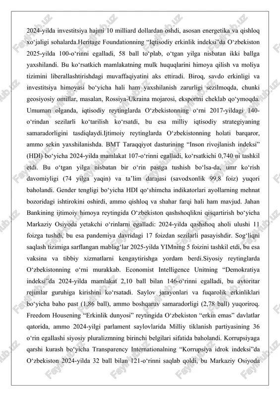 inglarda o‘zbekistonning o‘rni 2017-yildagi 140-o‘rindan sezilarli ko‘tarilish ko‘rsatdi, bu esa milliy iqtisodiy strategiyaning samaradorligini tasdiqlaydi.ijtimoiy reytinglarda o‘zbekistonning holati barqaror, ammo sekin yaxshilanishda. bmt taraqqiyot dasturining “inson rivojlanish indeksi” (hdi) bo‘yicha 2024-yilda mamlakat 107-o‘rinni egalladi, ko‘rsatkichi 0,740 ni tashkil etdi. bu o‘tgan yilga nisbatan bir o‘rin pastga tushish bo‘lsa-da, umr ko‘rish davomiyligi (74 yilga yaqin) va ta’lim darajasi (savodxonlik 99,8 foiz) yuqori baholandi. gender tengligi bo‘yicha hdi qo‘shimcha indikatorlari ayollarning mehnat bozoridagi ishtirokini oshirdi, ammo qishloq va shahar farqi hali ham mavjud. jahan bankining ijtimoiy himoya reytingida o‘zbekiston qashshoqlikni qisqartirish bo‘yicha markaziy osiyoda yetakchi o‘rinlarni egalladi: 2024-yilda qashshoq aholi ulushi 11 foizga tushdi, bu esa pandemiya davridagi 17 foizdan sezilarli pasayishdir. sog‘liqni saqlash tizimiga sarflangan mablag‘lar 2025-yilda yimning 5 foizini tashkil etdi, bu esa vaksina va tibbiy xizmatlarni kengaytirishga yordam berdi.siyosiy reytinglarda o‘zbekistonning o‘rni murakkab. economist intelligence unitning “demokratiya indeksi”da 2024-yilda mamlakat 2,10 ball bilan 146-o‘rinni egalladi, bu avtoritar rejimlar guruhiga …