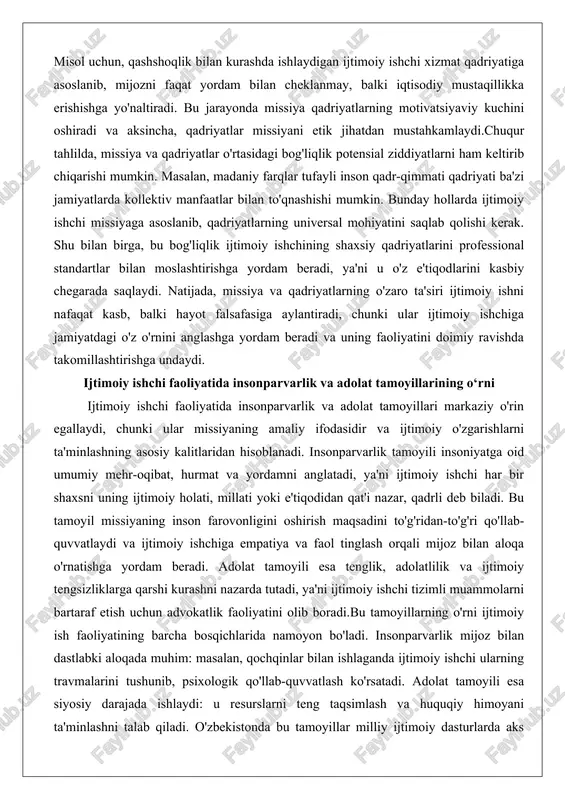 in. masalan, madaniy farqlar tufayli inson qadr-qimmati qadriyati ba'zi jamiyatlarda kollektiv manfaatlar bilan to'qnashishi mumkin. bunday hollarda ijtimoiy ishchi missiyaga asoslanib, qadriyatlarning universal mohiyatini saqlab qolishi kerak. shu bilan birga, bu bog'liqlik ijtimoiy ishchining shaxsiy qadriyatlarini professional standartlar bilan moslashtirishga yordam beradi, ya'ni u o'z e'tiqodlarini kasbiy chegarada saqlaydi. natijada, missiya va qadriyatlarning o'zaro ta'siri ijtimoiy ishni nafaqat kasb, balki hayot falsafasiga aylantiradi, chunki ular ijtimoiy ishchiga jamiyatdagi o'z o'rnini anglashga yordam beradi va uning faoliyatini doimiy ravishda takomillashtirishga undaydi. ijtimoiy ishchi faoliyatida insonparvarlik va adolat tamoyillarining o‘rni ijtimoiy ishchi faoliyatida insonparvarlik va adolat tamoyillari markaziy o'rin egallaydi, chunki ular missiyaning amaliy ifodasidir va ijtimoiy o'zgarishlarni ta'minlashning asosiy kalitlaridan hisoblanadi. insonparvarlik tamoyili insoniyatga oid umumiy mehr-oqibat, hurmat va yordamni anglatadi, ya'ni ijtimoiy ishchi har bir shaxsni uning ijtimoiy holati, millati yoki e'tiqodidan qat'i nazar, qadrli deb biladi. bu tamoyil missiyaning inson farovonligini oshirish maqsadini to'g'ridan-to'g'ri qo'llab-quvvatlaydi va ijtimoiy ishchiga empatiya …