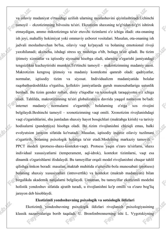 qt ko'payadi va bolaning emotsional rivoji yaxshilanadi; aksincha, ishdagi stress uy muhitiga o'tib, bolaga ta'sir qiladi. bu tizim ijtimoiy xizmatlar va iqtisodiy siyosatni hisobga oladi, ularning o'zgarishi jamiyatdagi tengsizlikni kuchaytirishi mumkin.to'rtinchi tamoyil – makrotizimning madaniy asosi. makrotizim kengroq ijtimoiy va madaniy kontekstni qamrab oladi: qadriyatlar, normalar, iqtisodiy tizim va siyosat. individualizm madaniyatida bolalar raqobatbardoshlikka o'rgatilsa, kollektiv jamiyatlarda guruh munosabatlariga ustunlik beriladi. bu tizim gender rollari, diniy e'tiqodlar va texnologik taraqqiyotni o'z ichiga oladi. tahlilda, makrotizimning ta'siri globalizatsiya davrida yaqqol namoyon bo'ladi: internet madaniy normalarni o'zgartirib, bolalarning o'ziga xos rivojini belgilaydi.beshinchi tamoyil – xronotizimning vaqt omili. xronotizim rivojlanishdagi vaqt o'zgarishlarini, shu jumladan shaxsiy hayot bosqichlari (maktabga kirish) va tarixiy hodisalarni (pandemiya) hisobga oladi. bu tizim rivojlanishni chiziqli emas, balki evolyutsion jarayon sifatida ko'rsatadi. masalan, iqtisodiy inqiroz oilaviy tuzilmani o'zgartirib, bolaning psixologik holatiga ta'sir etadi.modelning markaziy tamoyili – ppct modeli (protsess-shaxs-kontekst-vaqt). protsess yaqin o'zaro ta'sirlarni, shaxs individual xususiyatlarni (temperament, aql-idrok), kontekst tizimlarni, …