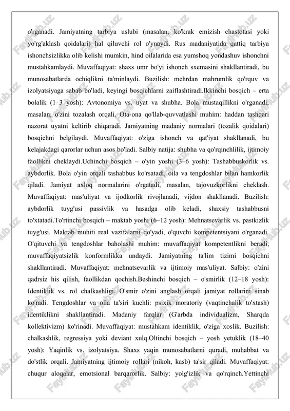 –3 yosh): avtonomiya vs. uyat va shubha. bola mustaqillikni o'rganadi, masalan, o'zini tozalash orqali. ota-ona qo'llab-quvvatlashi muhim: haddan tashqari nazorat uyatni keltirib chiqaradi. jamiyatning madaniy normalari (tozalik qoidalari) bosqichni belgilaydi. muvaffaqiyat: o'ziga ishonch va qat'iyat shakllanadi, bu kelajakdagi qarorlar uchun asos bo'ladi. salbiy natija: shubha va qo'rqinchlilik, ijtimoiy faollikni cheklaydi.uchinchi bosqich – o'yin yoshi (3–6 yosh): tashabbuskorlik vs. aybdorlik. bola o'yin orqali tashabbus ko'rsatadi, oila va tengdoshlar bilan hamkorlik qiladi. jamiyat axloq normalarini o'rgatadi, masalan, tajovuzkorlikni cheklash. muvaffaqiyat: mas'uliyat va ijodkorlik rivojlanadi, vijdon shakllanadi. buzilish: aybdorlik tuyg'usi passivlik va hasadga olib keladi, shaxsiy tashabbusni to'xtatadi.to'rtinchi bosqich – maktab yoshi (6–12 yosh): mehnatsevarlik vs. pastkizlik tuyg'usi. maktab muhiti real vazifalarni qo'yadi, o'quvchi kompetentsiyani o'rganadi. o'qituvchi va tengdoshlar baholashi muhim: muvaffaqiyat kompetentlikni beradi, muvaffaqiyatsizlik konformlikka undaydi. jamiyatning ta'lim tizimi bosqichni shakllantiradi. muvaffaqiyat: mehnatsevarlik va ijtimoiy mas'uliyat. salbiy: o'zini qadrsiz his qilish, faollikdan qochish.beshinchi bosqich – o'smirlik (12–18 yosh): identiklik vs. rol chalkashligi. …