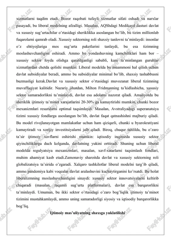mo bu yondashuvning kamchiliklari ham bor – xususiy sektor foyda olishga qaratilganligi sababli, kam ta’minlangan guruhlar xizmatlardan chetda qolishi mumkin. liberal modelda bu muammoni hal qilish uchun davlat subsidiyalar beradi, ammo bu subsidiyalar minimal bo’lib, shaxsiy tashabbusni buzmasligi kerak.davlat va xususiy sektor o’rtasidagi muvozanat liberal tizimning muvaffaqiyat kalitidir. nazariy jihatdan, milton fridmanning ta’kidlashicha, xususiy sektor samaradorlikni ta’minlaydi, davlat esa adolatni nazorat qiladi. amaliyotda bu sheriklik ijtimoiy ta’minot xarajatlarini 20-30% ga kamaytirishi mumkin, chunki bozor mexanizmlari resurslarni optimal taqsimlaydi. masalan, avstraliyadagi superanatsiya tizimi xususiy fondlarga asoslangan bo’lib, davlat faqat qatnashishni majburiy qiladi. bu model rivojlanayotgan mamlakatlar uchun ham qiziqarli, chunki u byurokratiyani kamaytiradi va xorijiy investitsiyalarni jalb qiladi. biroq, chuqur tahlilda, bu o’zaro ta’sir ijtimoiy xavflarni oshirishi mumkin: iqtisodiy inqirozda xususiy sektor qiyinchiliklarga duch kelganda, davlatning yukini orttiradi. shuning uchun liberal modelda regulyatsiya mexanizmlari, masalan, xavf-xatarlarni taqsimlash fondlari, muhim ahamiyat kasb etadi.zamonaviy sharoitda davlat va xususiy sektorning roli globalizatsiya ta’sirida o’zgaradi. …