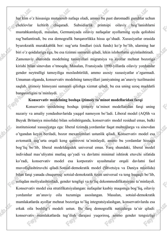 amoyillari migratsiya va ayollar mehnat bozoriga kirishi bilan sinovdan o’tmoqda. masalan, fransiyada 1990-yillarda oilaviy yordamlar gender neytralligi tamoyiliga moslashtirildi, ammo asosiy xususiyatlar o’zgarmadi. umuman olganda, konservativ modelning tamoyillari jamiyatning an’anaviy tuzilmasini saqlab, ijtimoiy himoyani samarali qilishga xizmat qiladi, bu esa uning uzoq muddatli barqarorligini ta’minlaydi. konservativ modelning boshqa ijtimoiy ta’minot modellaridan farqi konservativ modelning boshqa ijtimoiy ta’minot modellaridan farqi uning nazariy va amaliy yondashuvlarida yaqqol namoyon bo’ladi. liberal model (aqsh va buyuk britaniya misolida) bilan solishtirganda, konservativ model residual emas, balki institutsional xususiyatga ega: liberal tizimda yordamlar faqat muhtojlarga va sinovdan o’tgandan keyin beriladi, bozor mexanizmlari ustunlik qiladi. konservativ model esa avtomatik sug’urta orqali keng qamrovni ta’minlaydi, ammo bu yordamlar hissaga bog’liq bo’lib, liberal modeldagidek universal emas. farq shundaki, liberal model individual mas’uliyatni mutlaq qo’yadi va davlatni minimal ishtirok etuvchi sifatida ko’radi, konservativ model esa korporativ uyushmalar orqali davlatni faol muvofiqlashtiruvchi qiladi.sotsial-demokratik model (shvetsiya va daniya misolida) bilan farqi yanada …
