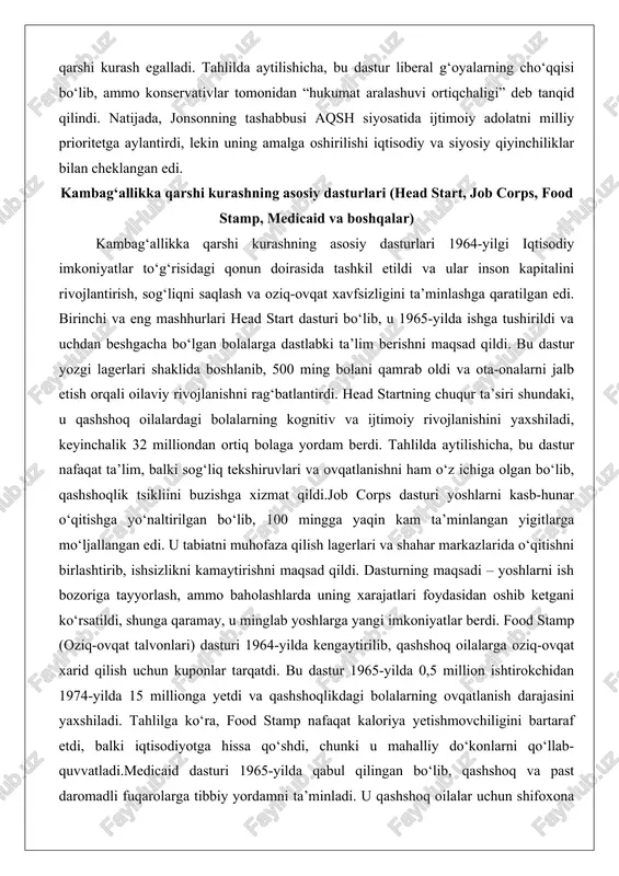 i (head start, job corps, food stamp, medicaid va boshqalar) kambag‘allikka qarshi kurashning asosiy dasturlari 1964-yilgi iqtisodiy imkoniyatlar to‘g‘risidagi qonun doirasida tashkil etildi va ular inson kapitalini rivojlantirish, sog‘liqni saqlash va oziq-ovqat xavfsizligini ta’minlashga qaratilgan edi. birinchi va eng mashhurlari head start dasturi bo‘lib, u 1965-yilda ishga tushirildi va uchdan beshgacha bo‘lgan bolalarga dastlabki ta’lim berishni maqsad qildi. bu dastur yozgi lagerlari shaklida boshlanib, 500 ming bolani qamrab oldi va ota-onalarni jalb etish orqali oilaviy rivojlanishni rag‘batlantirdi. head startning chuqur ta’siri shundaki, u qashshoq oilalardagi bolalarning kognitiv va ijtimoiy rivojlanishini yaxshiladi, keyinchalik 32 milliondan ortiq bolaga yordam berdi. tahlilda aytilishicha, bu dastur nafaqat ta’lim, balki sog‘liq tekshiruvlari va ovqatlanishni ham o‘z ichiga olgan bo‘lib, qashshoqlik tsikliini buzishga xizmat qildi.job corps dasturi yoshlarni kasb-hunar o‘qitishga yo‘naltirilgan bo‘lib, 100 mingga yaqin kam ta’minlangan yigitlarga mo‘ljallangan edi. u tabiatni muhofaza qilish lagerlari va shahar markazlarida o‘qitishni birlashtirib, ishsizlikni kamaytirishni maqsad qildi. dasturning maqsadi …