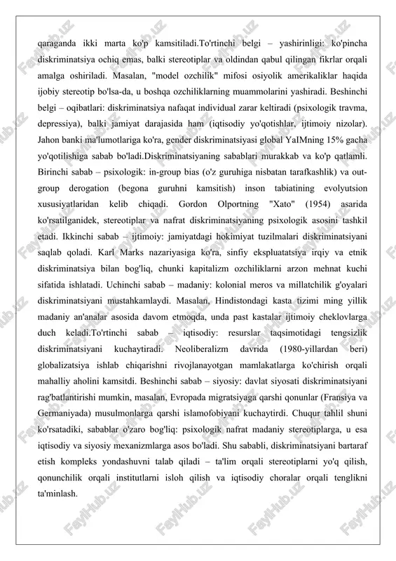 ing "xato" (1954) asarida ko'rsatilganidek, stereotiplar va nafrat diskriminatsiyaning psixologik asosini tashkil etadi. ikkinchi sabab – ijtimoiy: jamiyatdagi hokimiyat tuzilmalari diskriminatsiyani saqlab qoladi. karl marks nazariyasiga ko'ra, sinfiy ekspluatatsiya irqiy va etnik diskriminatsiya bilan bog'liq, chunki kapitalizm ozchiliklarni arzon mehnat kuchi sifatida ishlatadi. uchinchi sabab – madaniy: kolonial meros va millatchilik g'oyalari diskriminatsiyani mustahkamlaydi. masalan, hindistondagi kasta tizimi ming yillik madaniy an'analar asosida davom etmoqda, unda past kastalar ijtimoiy cheklovlarga duch keladi.to'rtinchi sabab – iqtisodiy: resurslar taqsimotidagi tengsizlik diskriminatsiyani kuchaytiradi. neoliberalizm davrida (1980-yillardan beri) globalizatsiya ishlab chiqarishni rivojlanayotgan mamlakatlarga ko'chirish orqali mahalliy aholini kamsitdi. beshinchi sabab – siyosiy: davlat siyosati diskriminatsiyani rag'batlantirishi mumkin, masalan, evropada migratsiyaga qarshi qonunlar (fransiya va germaniyada) musulmonlarga qarshi islamofobiyani kuchaytirdi. chuqur tahlil shuni ko'rsatadiki, sabablar o'zaro bog'liq: psixologik nafrat madaniy stereotiplarga, u esa iqtisodiy va siyosiy mexanizmlarga asos bo'ladi. shu sababli, diskriminatsiyani bartaraf etish kompleks yondashuvni talab qiladi – ta'lim orqali stereotiplarni yo'q qilish, qonunchilik …