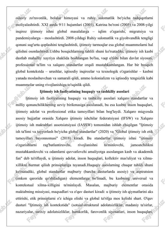 samarali qildi, ammo kolonializm va iqtisodiy tengsizlik kabi muammolar uning rivojlanishiga to'sqinlik qildi. ijtimoiy ish faoliyatining huquqiy va tashkiliy asoslari ijtimoiy ish faoliyatining huquqiy va tashkiliy asoslari xalqaro standartlar va milliy qonunchiliklarning uzviy birikmasiga asoslanadi, bu esa kasbni inson huquqlari, ijtimoiy adolat va professional etika tamoyillari bilan bog'laydi. xalqaro miqyosda asosiy hujjatlar orasida xalqaro ijtimoiy ishchilar federatsiyasi (ifsw) va xalqaro ijtimoiy ish maktablari assotsiatsiyasi (iassw) tomonidan ishlab chiqilgan "ijtimoiy ish ta'limi va tayyorlash bo'yicha global standartlar" (2020) va "global ijtimoiy ish etik tamoyillari bayonnomasi" (2018) kiradi. bu standartlar ijtimoiy ishni "ijtimoiy o'zgarishlarni rag'batlantiruvchi, rivojlanishni ta'minlovchi, jamoatchilikni mustahkamlovchi va odamlarni quvvatlovchi amaliyotga asoslangan kasb va akademik fan" deb ta'riflaydi, u ijtimoiy adolat, inson huquqlari, kollektiv mas'uliyat va xilma-xillikni hurmat qilish prinsiplariga tayanadi.huquqiy asoslarning chuqur tahlili shuni ko'rsatadiki, global standartlar majburiy (barcha dasturlarda asosiy) va aspiratsion (imkon qarorida qo'shiladigan) elementlarga bo'linadi, bu kasbning universal va kontekstual xilma-xilligini ta'minlaydi. masalan, majburiy elementlar orasida …