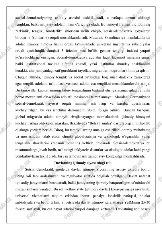 ot masalasi emas, balki institutsional tuzilma sifatida ko'radi, ya'ni institutlar shunday shakllanishi kerakki, ular jamiyatdagi zaif guruhlarni (ayollar, migrantlar, nogironlar) himoya qilsin. chuqur tahlilda, ijtimoiy tenglik va adolat o'rtasidagi bog'lanish dialektik xarakterga ega: tenglik adolatni ta'minlash vositasi, adolat esa tenglikni mustahkamlovchi natija. bu tamoyillar kapitalizmning tabiiy tengsizligini bartaraf etishga xizmat qiladi, chunki bozor mexanizmi o'z-o'zidan adolatli taqsimotni ta'minlamaydi. masalan, germaniyada sotsial-demokratik siyosat orqali minimal ish haqi va kasaba uyushmalari kuchaytirilgan, bu esa ishchilar daromadini 20-30 foizga oshirdi. bundan tashqari, global miqyosda adolat tamoyili rivojlanayotgan mamlakatlarda ijtimoiy himoyani kuchaytirishga olib keldi, masalan, braziliyada "bolsa familia" dasturi orqali millionlab oilalarga yordam berildi. biroq, bu tamoyillarning amalga oshirilishi doimiy muhokama va moslashuvni talab etadi, chunki globalizatsiya va texnologik o'zgarishlar yangi tengsizlik shakllarini (raqamli bo'shliq) keltirib chiqaradi. sotsial-demokratiya bu muammolarga javob berib, ta'limdagi inklyuziv dasturlar va ekologik adolat kabi yangi yondashuvlarni taklif etadi, bu esa tamoyillarni zamonaviy kontekstga moslashtiradi. davlatning ijtimoiy siyosatdagi roli sotsial-demokratik …