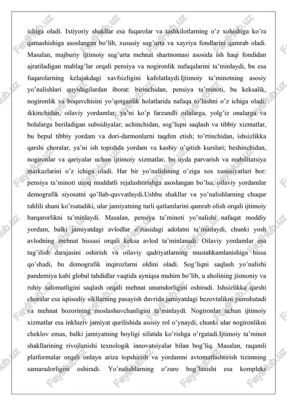 oquvchisini yo’qotganlik holatlarida nafaqa to’lashni o’z ichiga oladi; ikkinchidan, oilaviy yordamlar, ya’ni ko’p farzandli oilalarga, yolg’iz onalarga va bolalarga beriladigan subsidiyalar; uchinchidan, sog’liqni saqlash va tibbiy xizmatlar, bu bepul tibbiy yordam va dori-darmonlarni taqdim etish; to’rtinchidan, ishsizlikka qarshi choralar, ya’ni ish topishda yordam va kasbiy o’qitish kurslari; beshinchidan, nogironlar va qariyalar uchun ijtimoiy xizmatlar, bu uyda parvarish va reabilitatsiya markazlarini o’z ichiga oladi. har bir yo’nalishning o’ziga xos xususiyatlari bor: pensiya ta’minoti uzoq muddatli rejalashtirishga asoslangan bo’lsa, oilaviy yordamlar demografik siyosatni qo’llab-quvvatlaydi.ushbu shakllar va yo’nalishlarning chuqur tahlili shuni ko’rsatadiki, ular jamiyatning turli qatlamlarini qamrab olish orqali ijtimoiy barqarorlikni ta’minlaydi. masalan, pensiya ta’minoti yo’nalishi nafaqat moddiy yordam, balki jamiyatdagi avlodlar o’rtasidagi adolatni ta’minlaydi, chunki yosh avlodning mehnat hissasi orqali keksa avlod ta’minlanadi. oilaviy yordamlar esa tug’ilish darajasini oshirish va oilaviy qadriyatlarning mustahkamlanishiga hissa qo’shadi, bu demografik inqirozlarni oldini oladi. sog’liqni saqlash yo’nalishi pandemiya kabi global tahdidlar vaqtida ayniqsa muhim bo’lib, u …