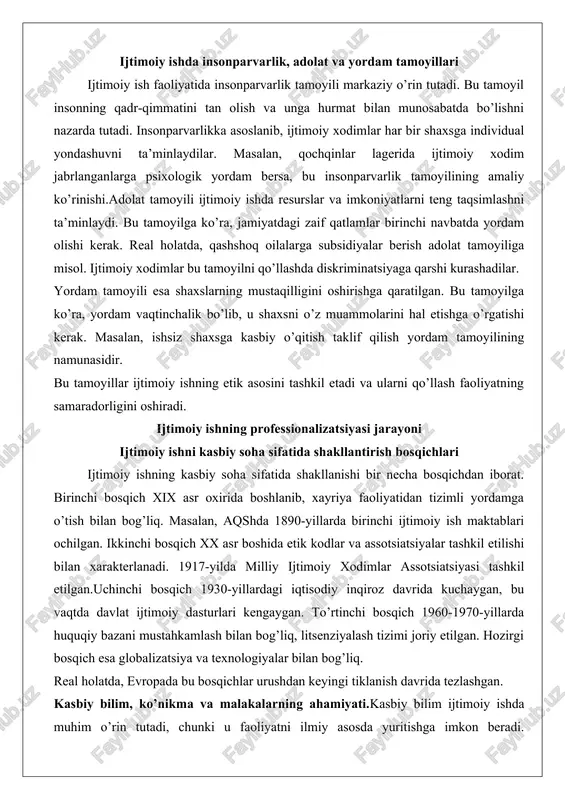 etishga o’rgatishi kerak. masalan, ishsiz shaxsga kasbiy o’qitish taklif qilish yordam tamoyilining namunasidir. bu tamoyillar ijtimoiy ishning etik asosini tashkil etadi va ularni qo’llash faoliyatning samaradorligini oshiradi. ijtimoiy ishning professionalizatsiyasi jarayoni ijtimoiy ishni kasbiy soha sifatida shakllantirish bosqichlari ijtimoiy ishning kasbiy soha sifatida shakllanishi bir necha bosqichdan iborat. birinchi bosqich xix asr oxirida boshlanib, xayriya faoliyatidan tizimli yordamga o’tish bilan bog’liq. masalan, aqshda 1890-yillarda birinchi ijtimoiy ish maktablari ochilgan. ikkinchi bosqich xx asr boshida etik kodlar va assotsiatsiyalar tashkil etilishi bilan xarakterlanadi. 1917-yilda milliy ijtimoiy xodimlar assotsiatsiyasi tashkil etilgan.uchinchi bosqich 1930-yillardagi iqtisodiy inqiroz davrida kuchaygan, bu vaqtda davlat ijtimoiy dasturlari kengaygan. to’rtinchi bosqich 1960-1970-yillarda huquqiy bazani mustahkamlash bilan bog’liq, litsenziyalash tizimi joriy etilgan. hozirgi bosqich esa globalizatsiya va texnologiyalar bilan bog’liq. real holatda, evropada bu bosqichlar urushdan keyingi tiklanish davrida tezlashgan. kasbiy bilim, ko’nikma va malakalarning ahamiyati.kasbiy bilim ijtimoiy ishda muhim o’rin tutadi, chunki u faoliyatni ilmiy asosda yuritishga imkon …