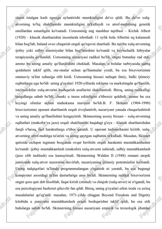 ko'rsatdi va keyinchalik fobiyalar terapiyasida qo'llanildi. uotsonning nazariyasi radikal bo'lib, ongni butunlay rad etdi, ammo bu uning amaliy qo'llanilishini chekladi. masalan, u bolalar tarbiyasida qattiq qoidalarni taklif qilib, ota-onalar uchun qo'llanmalar yozdi, bu esa bixeviorizmni ommaviy ta'lim sohasiga olib kirdi. uotsonning hissasi nafaqat ilmiy, balki ijtimoiy oqibatlarga ega bo'ldi: uning g'oyalari 1920-yillarda reklama va marketingda qo'llanilib, iste'molchilar xulq-atvorini bashqarish usullarini shakllantirdi. biroq, uning radikalligi tanqidlarga sabab bo'ldi, chunki u inson erkinligini e'tiborsiz qoldirdi, ammo bu esa keyingi olimlar uchun muhokama mavzusi bo'ldi.b. f. skinner (1904-1990) bixeviorizmni operant shartlanish orqali rivojlantirib, nazariyani yanada chuqurlashtirdi va uning amaliy qo'llanilishini kengaytirdi. skinnerning asosiy hissasi – xulq-atvorning oqibatlari (mukofot va jazo) orqali shakllanishi haqidagi g'oya – klassik shartlanishdan farqli o'laroq, faol harakatlarga e'tibor qaratdi. u operant tushunchasini kiritib, xulq-atvorning atrof-muhitga ta'sirini va uning qaytgan oqibatini ta'kidladi. masalan, skinner qutisida sichqon tugmani bosganda ovqat berilishi orqali harakatni mustahkamlashni ko'rsatdi: ijobiy mustahkamlash (mukofot) xulq-atvorni oshiradi, salbiy …