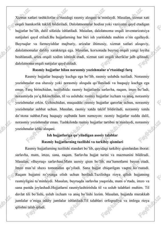 ’ladi, norasmiyda yo’q.ikkinchidan, til va uslubda: rasmiy hujjatlar ixcham va aniq, norasmiy yozishmalar erkin. uchinchidan, maqsadda: rasmiy hujjatlar qarorlar uchun, norasmiy yozishmalar suhbat uchun. masalan, rasmiy xatda taklif bildiriladi, norasmiy xatda do’stona suhbat.farq huquqiy oqibatda ham namoyon: rasmiy hujjatlar sudda dalil, norasmiy yozishmalar emas. tashkilotda rasmiy hujjatlar tartibni ta’minlaydi, norasmiy yozishmalar ichki aloqani. ish hujjatlariga qo’yiladigan asosiy talablar rasmiy hujjatlarning tuzilishi va tarkibiy qismlari rasmiy hujjatlarning tuzilishi standart bo’lib, quyidagi tarkibiy qismlardan iborat: sarlavha, matn, imzo, sana, raqam. sarlavha hujjat turini va mazmunini bildiradi. masalan, «buyruq» sarlavhasi.matn asosiy qism bo’lib, ma’lumotlarni bayon etadi. imzo mas’ul shaxs tomonidan qo’yiladi. sana hujjat chiqarilgan vaqtni ko’rsatadi. raqam hujjatni ro’yxatga olish uchun beriladi.tuzilishga rioya qilish hujjatning rasmiyligini ta’minlaydi. masalan, buyruqda sarlavha yuqorida, matn o’rtada, imzo va sana pastda joylashadi.hujjatlarni rasmiylashtirishda til va uslub talablari muhim. til davlat tili bo’lishi, uslub ixcham va aniq bo’lishi lozim. masalan, hujjatda murakkab jumlalar o’rniga oddiy jumlalar ishlatiladi.til talablari …