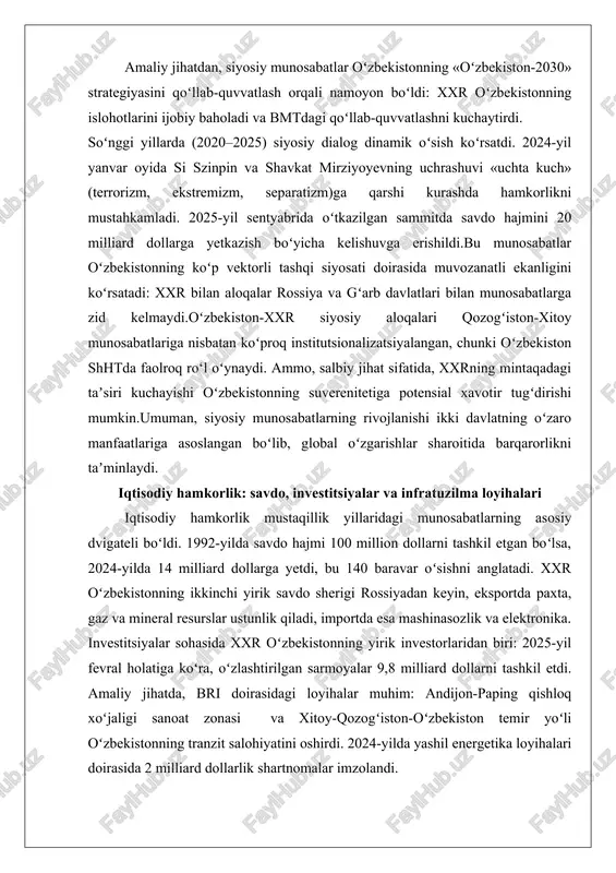 siyosiy dialog dinamik oʻsish koʻrsatdi. 2024-yil yanvar oyida si szinpin va shavkat mirziyoyevning uchrashuvi «uchta kuch» (terrorizm, ekstremizm, separatizm)ga qarshi kurashda hamkorlikni mustahkamladi. 2025-yil sentyabrida oʻtkazilgan sammitda savdo hajmini 20 milliard dollarga yetkazish boʻyicha kelishuvga erishildi.bu munosabatlar oʻzbekistonning koʻp vektorli tashqi siyosati doirasida muvozanatli ekanligini koʻrsatadi: xxr bilan aloqalar rossiya va gʻarb davlatlari bilan munosabatlarga zid kelmaydi.oʻzbekiston-xxr siyosiy aloqalari qozogʻiston-xitoy munosabatlariga nisbatan koʻproq institutsionalizatsiyalangan, chunki oʻzbekiston shhtda faolroq ro‘l oʻynaydi. ammo, salbiy jihat sifatida, xxrning mintaqadagi taʼsiri kuchayishi oʻzbekistonning suverenitetiga potensial xavotir tugʻdirishi mumkin.umuman, siyosiy munosabatlarning rivojlanishi ikki davlatning oʻzaro manfaatlariga asoslangan boʻlib, global oʻzgarishlar sharoitida barqarorlikni taʼminlaydi. iqtisodiy hamkorlik: savdo, investitsiyalar va infratuzilma loyihalari iqtisodiy hamkorlik mustaqillik yillaridagi munosabatlarning asosiy dvigateli boʻldi. 1992-yilda savdo hajmi 100 million dollarni tashkil etgan boʻlsa, 2024-yilda 14 milliard dollarga yetdi, bu 140 baravar oʻsishni anglatadi. xxr oʻzbekistonning ikkinchi yirik savdo sherigi rossiyadan keyin, eksportda paxta, gaz va mineral resurslar ustunlik qiladi, importda esa …
