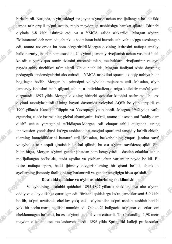 nchidan, ymca a’zolari orasida basketbolning qattiqligidan shikoyatlar ko‘p edi, shuning uchun morgan yumshoqroq variantni taklif qildi. ikkinchidan, u turli sportlarni sinab ko‘rdi – masalan, tenning to‘ri va beysbolning maydon tuzilishini, handbolning to‘p uzatishini birlashtirdi. natijada, o‘yin zaldagi tor joyda o‘ynash uchun mo‘ljallangan bo‘ldi: ikki jamoa to‘r orqali to‘pni uzatib, raqib maydoniga tushirishga harakat qilardi. birinchi o‘yinda 6-8 kishi ishtirok etdi va u ymca zalida o‘tkazildi. morgan o‘yinni "mintonette" deb nomladi, chunki u badminton kabi havoda uchuvchi to‘pga asoslangan edi, ammo tez orada bu nom o‘zgartirildi.morgan o‘zining ixtirosini nafaqat amaliy, balki nazariy jihatdan ham asosladi. u o‘yinni jismoniy rivojlanish uchun vosita sifatida ko‘rdi: u yurak-qon tomir tizimini mustahkamlab, mushaklarni rivojlantirar va ayni paytda ruhiy tinchlikni ta’minlardi. chuqur tahlilda, morgan faoliyati o‘sha davrning pedagogik tendensiyalarini aks ettiradi – ymca tashkiloti sportni axloqiy tarbiya bilan bog‘lagan bo‘lib, morgan bu printsipni voleybolda mujassam etdi. masalan, o‘yin jamoaviy ishlashni talab qilgani uchun, u individualizm o‘rniga …