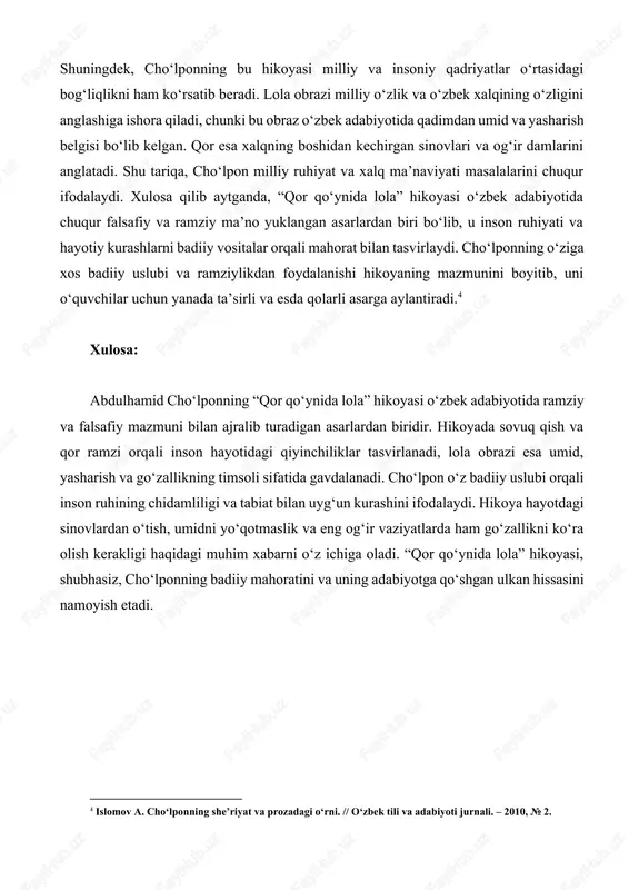 sarga aylantiradi.[footnoteref:4] [4: islomov a. cho‘lponning she’riyat va prozadagi o‘rni. // o‘zbek tili va adabiyoti jurnali. – 2010, № 2. ] xulosa: abdulhamid cho‘lponning “qor qo‘ynida lola” hikoyasi o‘zbek adabiyotida ramziy va falsafiy mazmuni bilan ajralib turadigan asarlardan biridir. hikoyada sovuq qish va qor ramzi orqali inson hayotidagi qiyinchiliklar tasvirlanadi, lola obrazi esa umid, yasharish va go‘zallikning timsoli sifatida gavdalanadi. cho‘lpon o‘z badiiy uslubi orqali inson ruhining chidamliligi va tabiat bilan uyg‘un kurashini ifodalaydi. hikoya hayotdagi sinovlardan o‘tish, umidni yo‘qotmaslik va eng og‘ir vaziyatlarda ham go‘zallikni ko‘ra olish kerakligi haqidagi muhim xabarni o‘z ichiga oladi. “qor qo‘ynida lola” hikoyasi, shubhasiz, cho‘lponning badiiy mahoratini va uning adabiyotga qo‘shgan ulkan hissasini namoyish etadi. foydalanilgan adabiyotlar: 1. cho‘lpon a. tanlangan asarlar. – toshkent: g‘afur g‘ulom nomidagi adabiyot va san’at nashriyoti, 1988. 2. karimov i. abdulhamid cho‘lpon ijodiy merosi. – toshkent: o‘zbekiston milliy entsiklopediyasi, 2001. 3. mirvaliyev a. cho‘lponning badiiy tafakkuri. – toshkent: sharq …