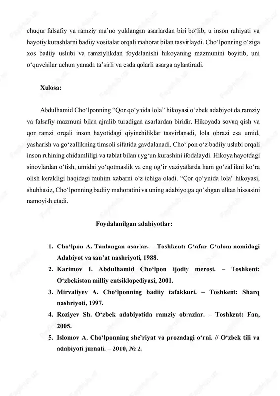 iy uslubi orqali inson ruhining chidamliligi va tabiat bilan uyg‘un kurashini ifodalaydi. hikoya hayotdagi sinovlardan o‘tish, umidni yo‘qotmaslik va eng og‘ir vaziyatlarda ham go‘zallikni ko‘ra olish kerakligi haqidagi muhim xabarni o‘z ichiga oladi. “qor qo‘ynida lola” hikoyasi, shubhasiz, cho‘lponning badiiy mahoratini va uning adabiyotga qo‘shgan ulkan hissasini namoyish etadi. foydalanilgan adabiyotlar: 1. cho‘lpon a. tanlangan asarlar. – toshkent: g‘afur g‘ulom nomidagi adabiyot va san’at nashriyoti, 1988. 2. karimov i. abdulhamid cho‘lpon ijodiy merosi. – toshkent: o‘zbekiston milliy entsiklopediyasi, 2001. 3. mirvaliyev a. cho‘lponning badiiy tafakkuri. – toshkent: sharq nashriyoti, 1997. 4. roziyev sh. o‘zbek adabiyotida ramziy obrazlar. – toshkent: fan, 2005. 5. islomov a. cho‘lponning she’riyat va prozadagi o‘rni. // o‘zbek tili va adabiyoti jurnali. – 2010, № 2. 6. nazarov a. o‘zbek adabiyoti tarixi. – toshkent: o‘zbekiston milliy entsiklopediyasi, 2013. 7. yusupov z. cho‘lpon adabiyoti va milliy o‘zlik. – toshkent: akademnashr, 2015. abdulhamid cho‘lponning “qor qo‘ynida lola” hikoyasi haqida …